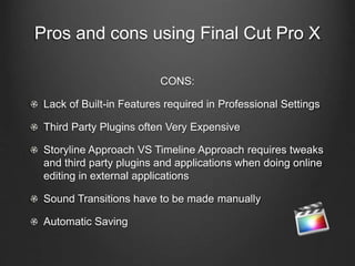 Pros and cons using Final Cut Pro X
CONS:
Lack of Built-in Features required in Professional Settings
Third Party Plugins often Very Expensive
Storyline Approach VS Timeline Approach requires tweaks
and third party plugins and applications when doing online
editing in external applications
Sound Transitions have to be made manually
Automatic Saving
 