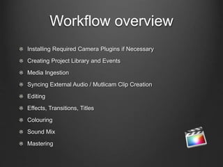 Workflow overview
Installing Required Camera Plugins if Necessary
Creating Project Library and Events
Media Ingestion
Syncing External Audio / Mutlicam Clip Creation
Editing
Effects, Transitions, Titles
Colouring
Sound Mix
Mastering
 