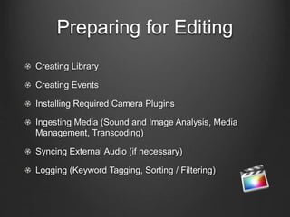Preparing for Editing
Creating Library
Creating Events
Installing Required Camera Plugins
Ingesting Media (Sound and Image Analysis, Media
Management, Transcoding)
Syncing External Audio (if necessary)
Logging (Keyword Tagging, Sorting / Filtering)
 