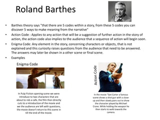 Roland Barthes 
• Barthes theory says "that there are 5 codes within a story, from these 5 codes you can 
discover 5 ways to make meaning from the narrative" 
• Action Code : Applies to any action that will be a suggestion of further action in the story of 
action, the action code also implies to the audience that a sequence of action will begin soon. 
• Enigma Code: Any element in the story, concerning characters or objects, that is not 
explained and this curiosity raises questions from the audience that need to be answered. 
The answers may later be shown in a other scene or final scene. 
• Examples 
Enigma Code 
In Pulp Fiction opening scene we were 
introduce to two characters that are 
about to rob a cafe, the film then directly 
cuts to a introduction of the movie and 
we the audience are left with questions, 
the movie doesn't return to this scene in 
till the end of the movie. 
In the movie "Get Carter a famous 
scene shows a shot gun with a close-up 
and then slowly pans out to show 
the character played by Michael 
Crane. While holding the weapon he 
then starts to walk towards the 
camera. 
 