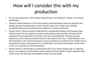 How will I consider this with my 
production 
• For my own production I will consider taking theory’s from Todorov’s, Propp’s, Levi-Strauss 
and Barthes. 
• Todorov’s theory because it is the most easiest, most basic way to show my storyline and 
setting, because my production is only 2 minutes long I can’t make a very complex 
introduction because this will leave the audience in a state of confusion. 
• Propp’s & Levi- Strauss theories could also be a consideration because the character type 
makes it easier for the audience to relate to the audience because they will know which 
characters they should cheer for and the one’s they should boo for. This give a greater 
experience to the audience because they can now relate to the roles. I could however use a 
plot twist later in the movie but because I only can produce a introduction this will be near to 
impossible to create. Also because it is a introduction I can show and perhaps narrate some 
or all 7 or so characters in the introduction. 
• Barthes theory is interesting in actually movies but I can't show enimga code in a opening 
scene, I can however use the Action code to show that there will be a action sequence later 
in the movie, the shot type and sequence looks very cool aswell. 
