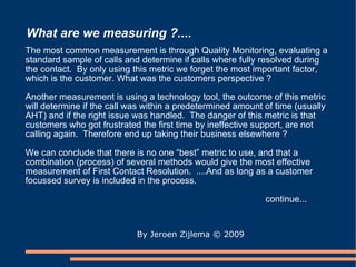 What are we measuring ?.... By Jeroen Zijlema  © 2009 The most common measurement is through Quality Monitoring, evaluating a standard sample of calls and determine if calls where fully resolved during the contact.  By only using this metric we forget the most important factor, which is the customer. What was the customers perspective ? Another measurement is using a technology tool, the outcome of this metric will determine if the call was within a predetermined amount of time (usually AHT) and if the right issue was handled.  The danger of this metric is that customers who got frustrated the first time by ineffective support, are not calling again.  Therefore end up taking their business elsewhere ? We can conclude that there is no one “best” metric to use, and that a combination (process) of several methods would give the most effective measurement of First Contact Resolution.  ....And as long as a customer focussed survey is included in the process.  continue... 