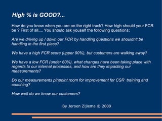High % is GOOD?... By Jeroen Zijlema  © 2009 How do you know when you are on the right track? How high should your FCR be ? First of all.... You should ask youself the following questions;  Are we driving up / down our FCR by handling questions we shouldn't be handling in the first place? We have a high FCR score (upper 90%), but customers are walking away? We have a low FCR (under 60%), what changes have been taking place with regards to our internal processes, and how are they impacting our measurements? Do our measurements pinpoint room for improvement for CSR  training and coaching? How well do we know our customers? 