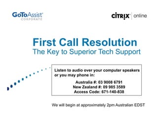 First Call Resolution
The Key to Superior Tech Support

      Listen to audio over your computer speakers
      or you may phone in:
                 Australia #: 03 9008 6791
                New Zealand #: 09 985 3589
                Access Code: 671-140-838


     We will begin at approximately 2pm Australian EDST
 
