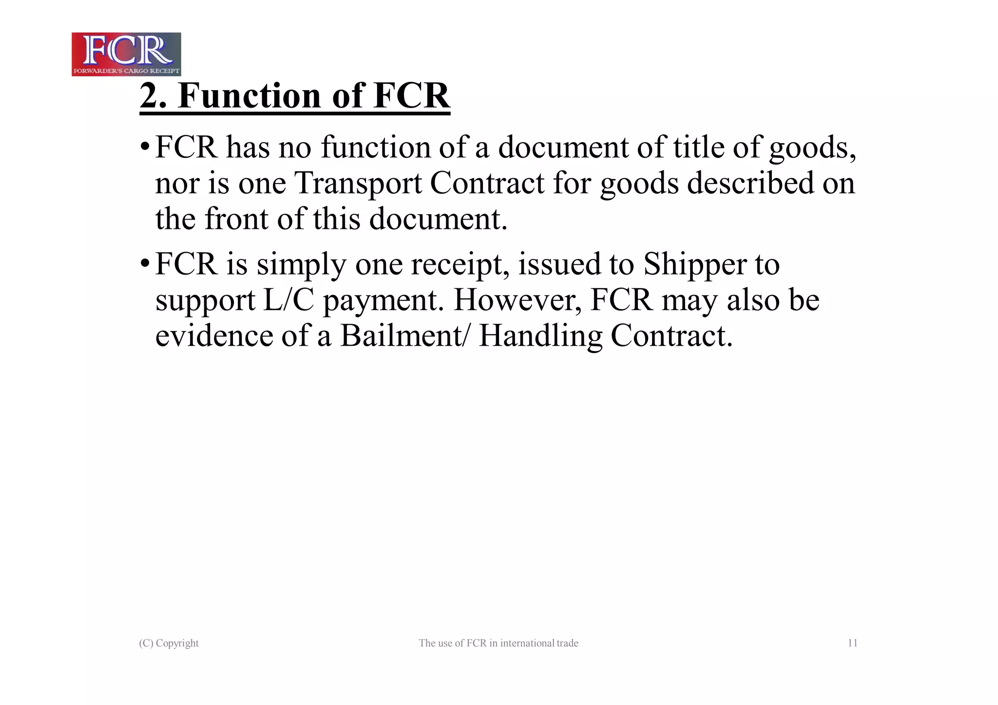 2. Function of FCR
(C) Copyright The use of FCR in international trade 11
•FCR has no function of a document of title of goods,
nor is one Transport Contract for goods described on
the front of this document.
•FCR is simply one receipt, issued to Shipper to
support L/C payment. However, FCR may also be
evidence of a Bailment/ Handling Contract.
 