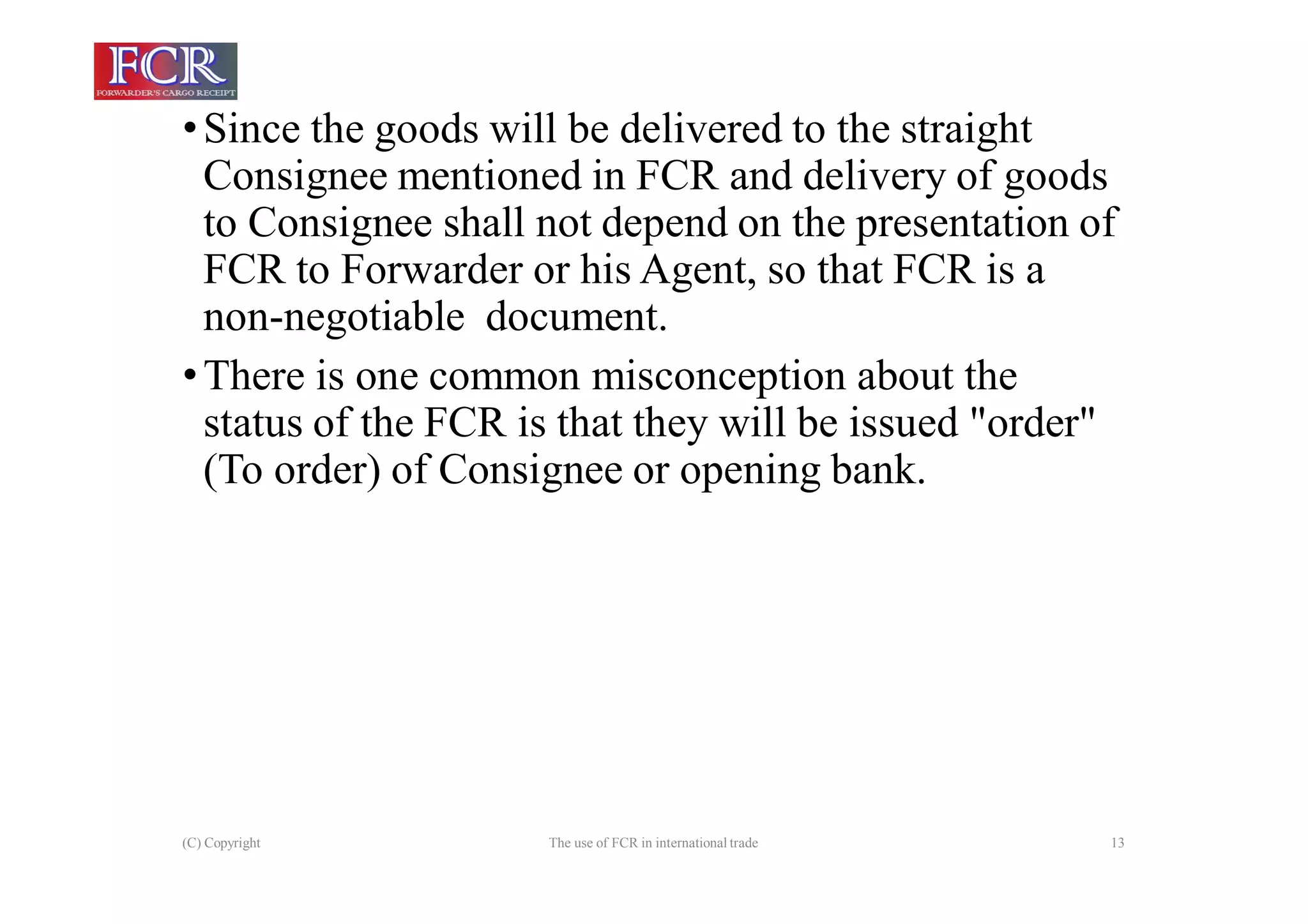 (C) Copyright The use of FCR in international trade 13
•Since the goods will be delivered to the straight
Consignee mentioned in FCR and delivery of goods
to Consignee shall not depend on the presentation of
FCR to Forwarder or his Agent, so that FCR is a
non-negotiable document.
•There is one common misconception about the
status of the FCR is that they will be issued "order"
(To order) of Consignee or opening bank.
 