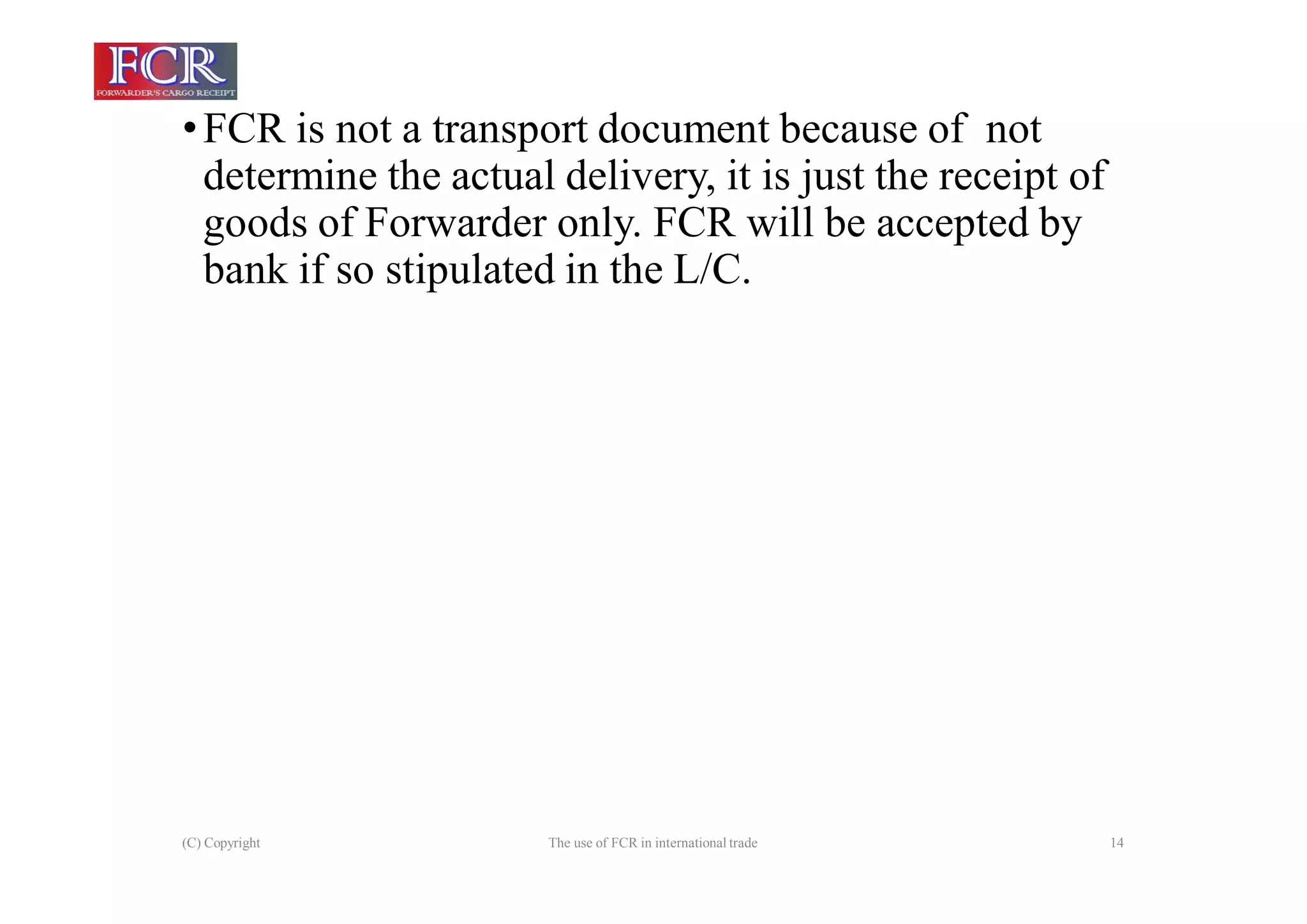 (C) Copyright The use of FCR in international trade 14
•FCR is not a transport document because of not
determine the actual delivery, it is just the receipt of
goods of Forwarder only. FCR will be accepted by
bank if so stipulated in the L/C.
 