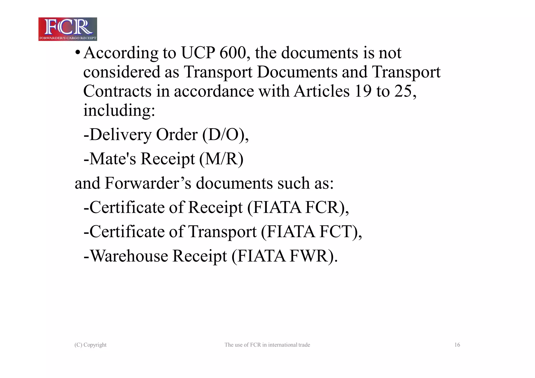 (C) Copyright The use of FCR in international trade 16
•According to UCP 600, the documents is not
considered as Transport Documents and Transport
Contracts in accordance with Articles 19 to 25,
including:
-Delivery Order (D/O),
-Mate's Receipt (M/R)
and Forwarder’s documents such as:
-Certificate of Receipt (FIATA FCR),
-Certificate of Transport (FIATA FCT),
-Warehouse Receipt (FIATA FWR).
 