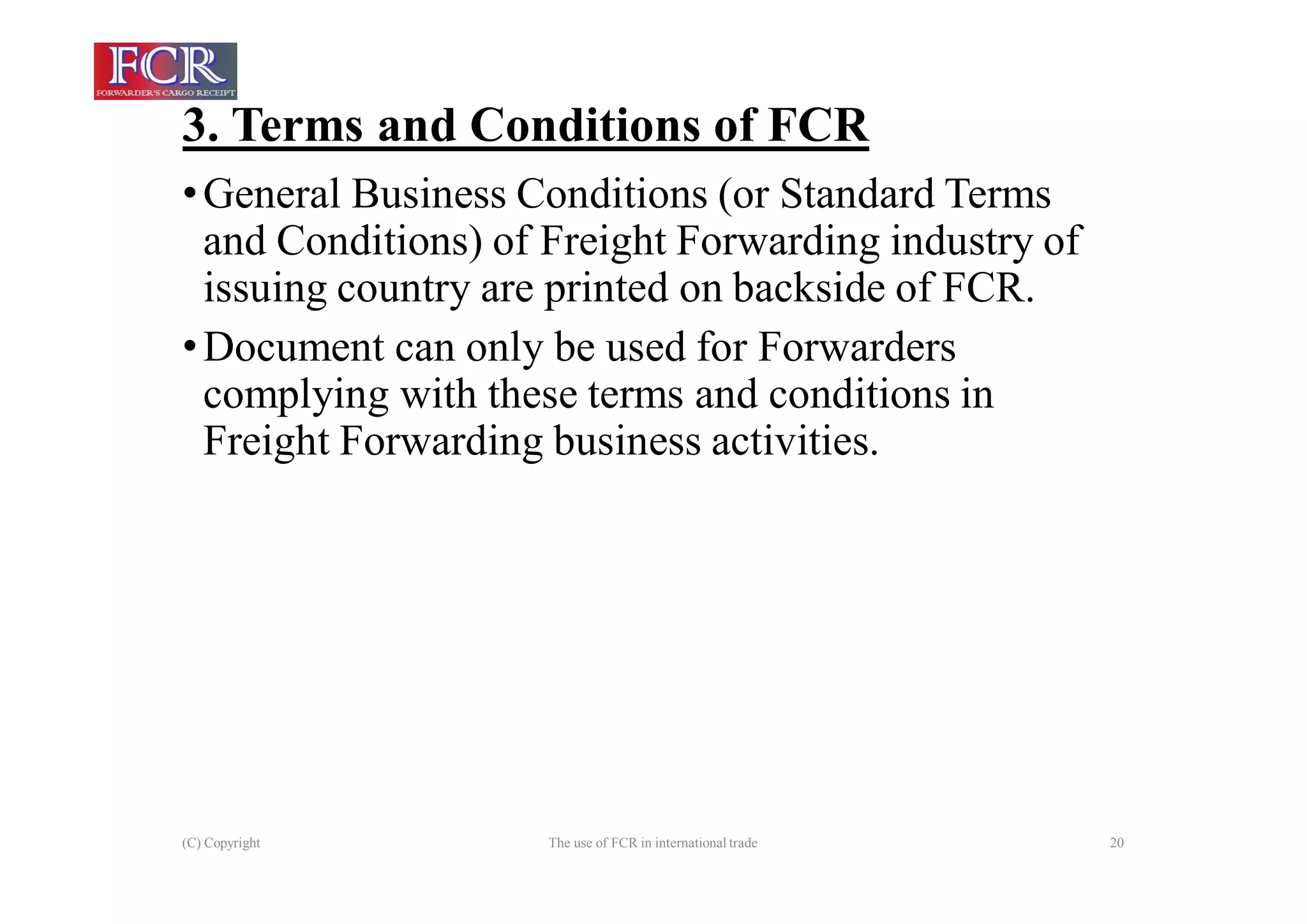 3. Terms and Conditions of FCR
(C) Copyright The use of FCR in international trade 20
•General Business Conditions (or Standard Terms
and Conditions) of Freight Forwarding industry of
issuing country are printed on backside of FCR.
•Document can only be used for Forwarders
complying with these terms and conditions in
Freight Forwarding business activities.
 