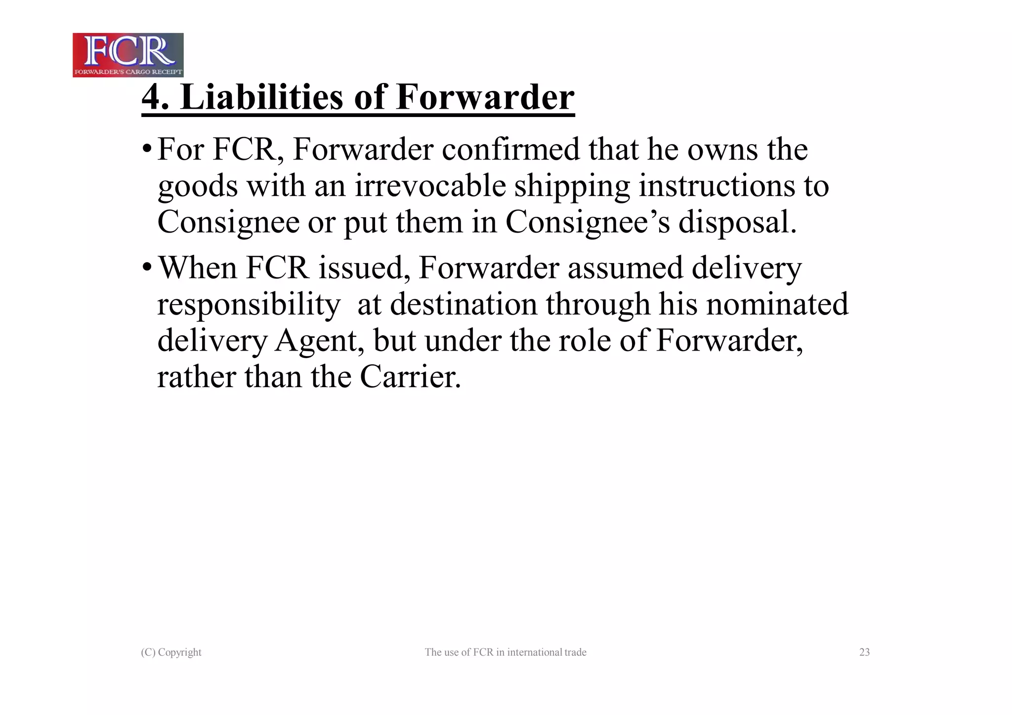 4. Liabilities of Forwarder
(C) Copyright The use of FCR in international trade 23
•For FCR, Forwarder confirmed that he owns the
goods with an irrevocable shipping instructions to
Consignee or put them in Consignee’s disposal.
•When FCR issued, Forwarder assumed delivery
responsibility at destination through his nominated
delivery Agent, but under the role of Forwarder,
rather than the Carrier.
 