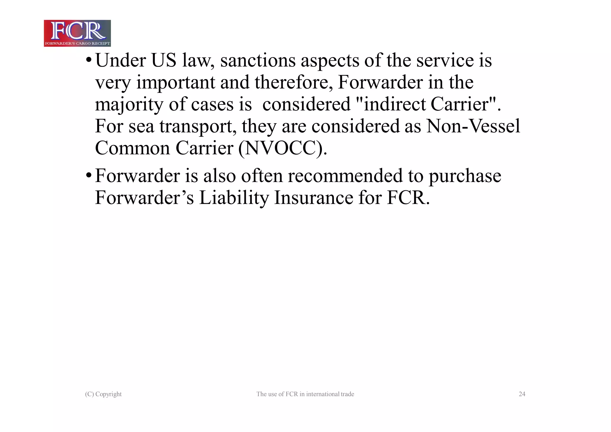 (C) Copyright The use of FCR in international trade 24
•Under US law, sanctions aspects of the service is
very important and therefore, Forwarder in the
majority of cases is considered "indirect Carrier".
For sea transport, they are considered as Non-Vessel
Common Carrier (NVOCC).
•Forwarder is also often recommended to purchase
Forwarder’s Liability Insurance for FCR.
 