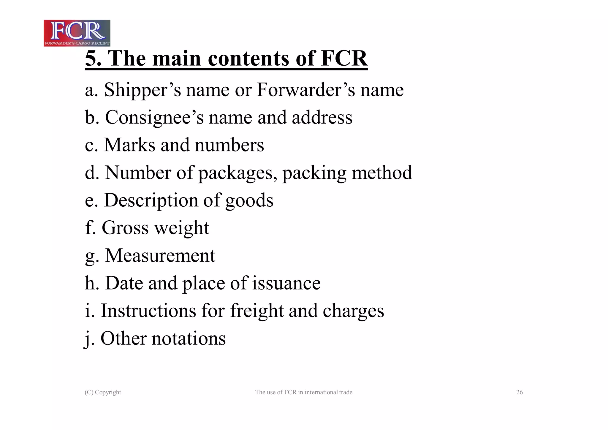5. The main contents of FCR
(C) Copyright The use of FCR in international trade 26
a. Shipper’s name or Forwarder’s name
b. Consignee’s name and address
c. Marks and numbers
d. Number of packages, packing method
e. Description of goods
f. Gross weight
g. Measurement
h. Date and place of issuance
i. Instructions for freight and charges
j. Other notations
 