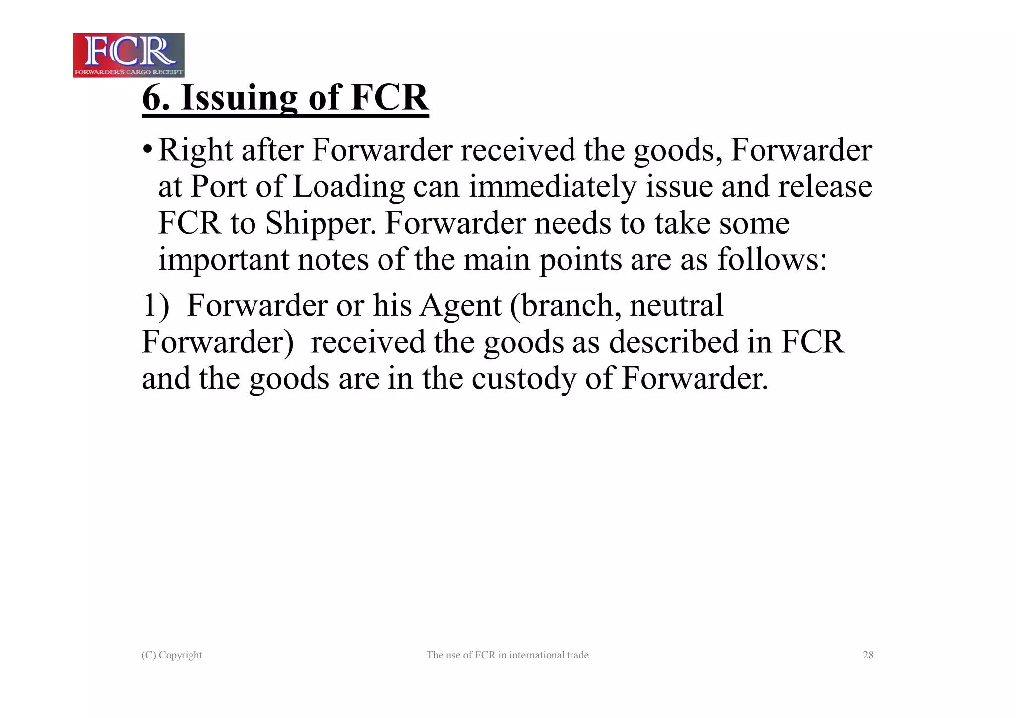 6. Issuing of FCR
(C) Copyright The use of FCR in international trade 28
•Right after Forwarder received the goods, Forwarder
at Port of Loading can immediately issue and release
FCR to Shipper. Forwarder needs to take some
important notes of the main points are as follows:
1) Forwarder or his Agent (branch, neutral
Forwarder) received the goods as described in FCR
and the goods are in the custody of Forwarder.
 