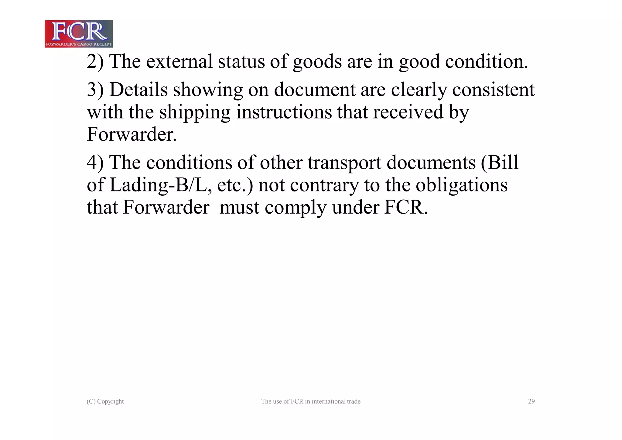 (C) Copyright The use of FCR in international trade 29
2) The external status of goods are in good condition.
3) Details showing on document are clearly consistent
with the shipping instructions that received by
Forwarder.
4) The conditions of other transport documents (Bill
of Lading-B/L, etc.) not contrary to the obligations
that Forwarder must comply under FCR.
 
