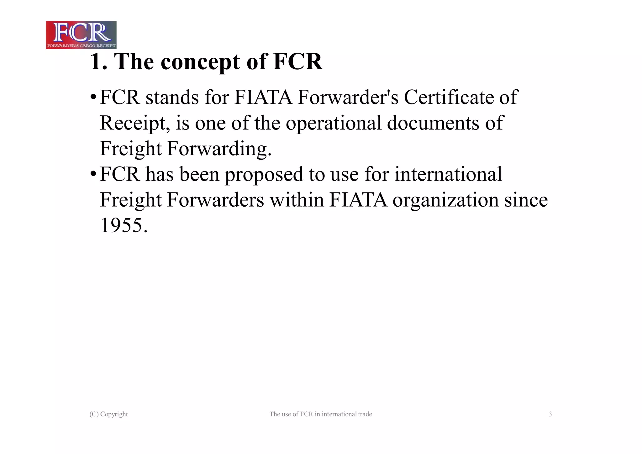 1. The concept of FCR
(C) Copyright The use of FCR in international trade 3
•FCR stands for FIATA Forwarder's Certificate of
Receipt, is one of the operational documents of
Freight Forwarding.
•FCR has been proposed to use for international
Freight Forwarders within FIATA organization since
1955.
 