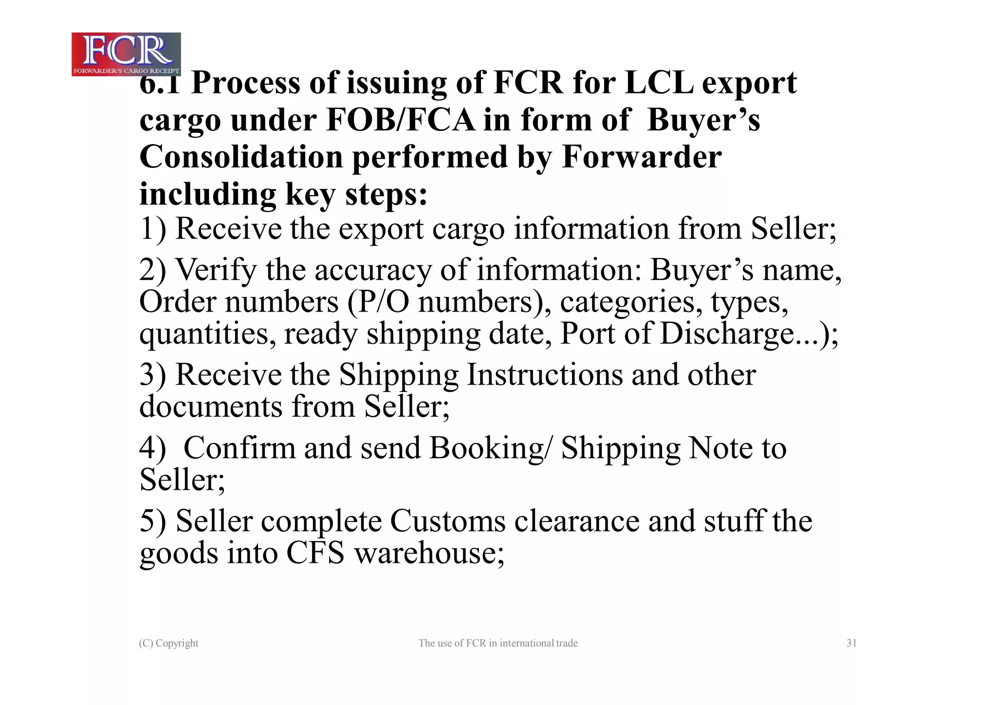 6.1 Process of issuing of FCR for LCL export
cargo under FOB/FCA in form of Buyer’s
Consolidation performed by Forwarder
including key steps:
(C) Copyright The use of FCR in international trade 31
1) Receive the export cargo information from Seller;
2) Verify the accuracy of information: Buyer’s name,
Order numbers (P/O numbers), categories, types,
quantities, ready shipping date, Port of Discharge...);
3) Receive the Shipping Instructions and other
documents from Seller;
4) Confirm and send Booking/ Shipping Note to
Seller;
5) Seller complete Customs clearance and stuff the
goods into CFS warehouse;
 