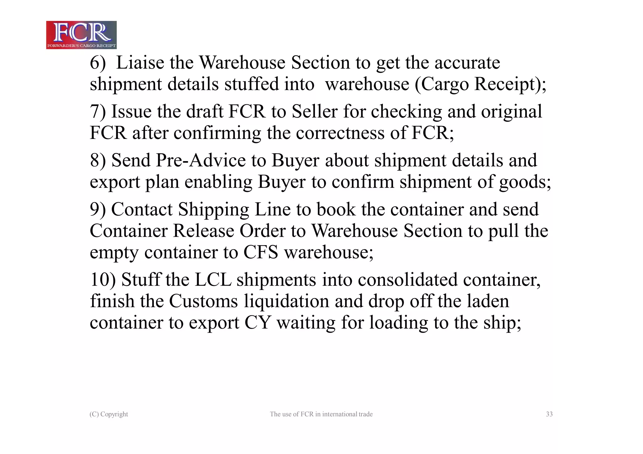 (C) Copyright The use of FCR in international trade 33
6) Liaise the Warehouse Section to get the accurate
shipment details stuffed into warehouse (Cargo Receipt);
7) Issue the draft FCR to Seller for checking and original
FCR after confirming the correctness of FCR;
8) Send Pre-Advice to Buyer about shipment details and
export plan enabling Buyer to confirm shipment of goods;
9) Contact Shipping Line to book the container and send
Container Release Order to Warehouse Section to pull the
empty container to CFS warehouse;
10) Stuff the LCL shipments into consolidated container,
finish the Customs liquidation and drop off the laden
container to export CY waiting for loading to the ship;
 