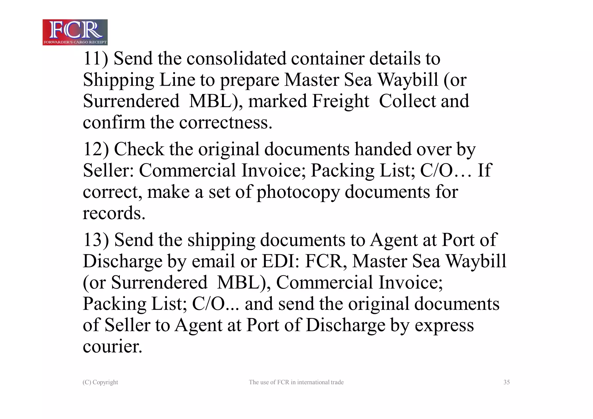 (C) Copyright The use of FCR in international trade 35
11) Send the consolidated container details to
Shipping Line to prepare Master Sea Waybill (or
Surrendered MBL), marked Freight Collect and
confirm the correctness.
12) Check the original documents handed over by
Seller: Commercial Invoice; Packing List; C/O… If
correct, make a set of photocopy documents for
records.
13) Send the shipping documents to Agent at Port of
Discharge by email or EDI: FCR, Master Sea Waybill
(or Surrendered MBL), Commercial Invoice;
Packing List; C/O... and send the original documents
of Seller to Agent at Port of Discharge by express
courier.
 