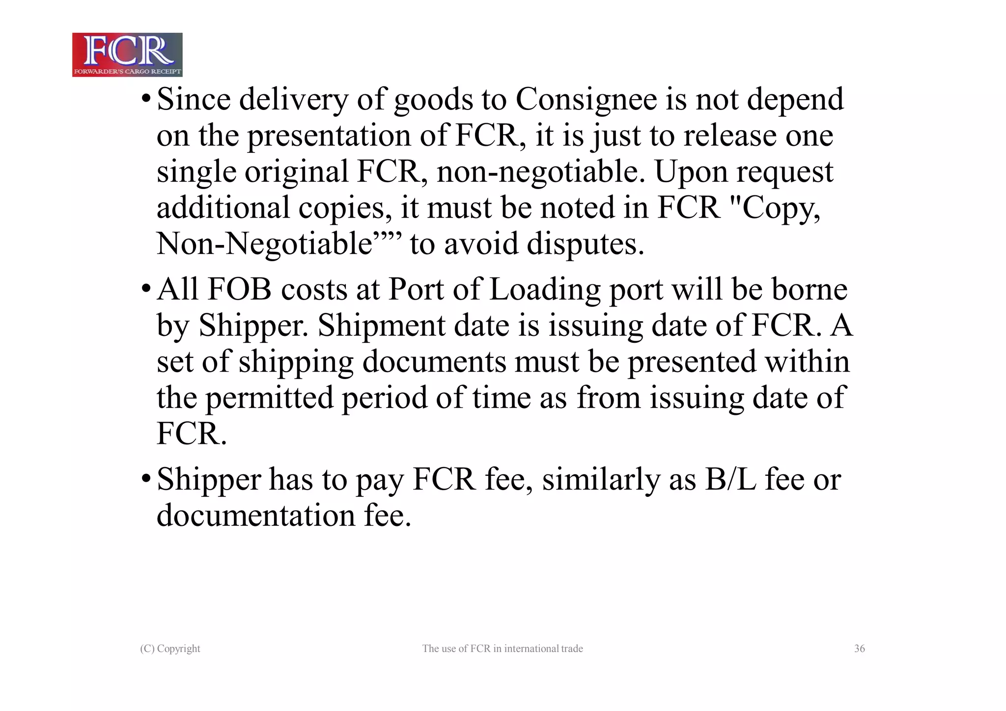 (C) Copyright The use of FCR in international trade 36
•Since delivery of goods to Consignee is not depend
on the presentation of FCR, it is just to release one
single original FCR, non-negotiable. Upon request
additional copies, it must be noted in FCR "Copy,
Non-Negotiable”” to avoid disputes.
•All FOB costs at Port of Loading port will be borne
by Shipper. Shipment date is issuing date of FCR. A
set of shipping documents must be presented within
the permitted period of time as from issuing date of
FCR.
•Shipper has to pay FCR fee, similarly as B/L fee or
documentation fee.
 