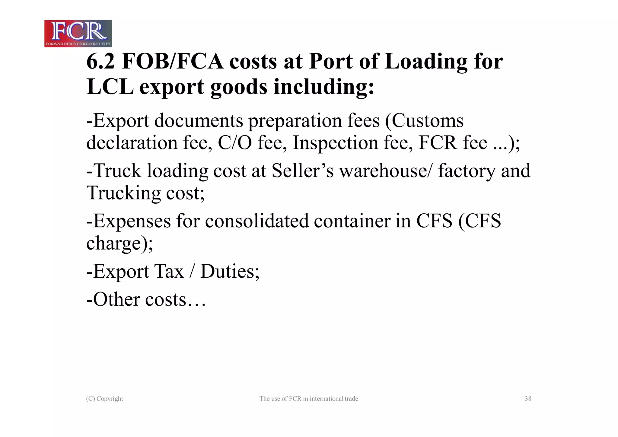 6.2 FOB/FCA costs at Port of Loading for
LCL export goods including:
(C) Copyright The use of FCR in international trade 38
-Export documents preparation fees (Customs
declaration fee, C/O fee, Inspection fee, FCR fee ...);
-Truck loading cost at Seller’s warehouse/ factory and
Trucking cost;
-Expenses for consolidated container in CFS (CFS
charge);
-Export Tax / Duties;
-Other costs…
 