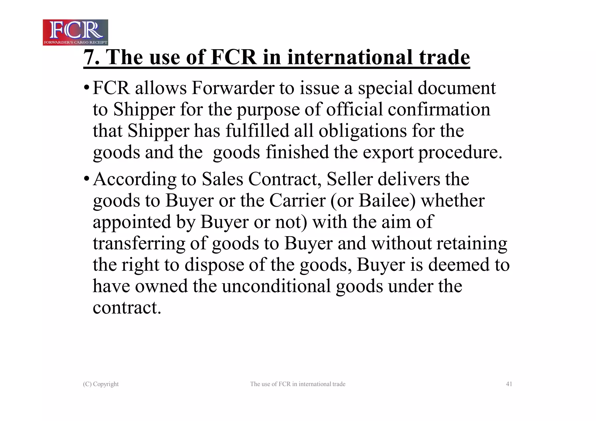 7. The use of FCR in international trade
(C) Copyright The use of FCR in international trade 41
•FCR allows Forwarder to issue a special document
to Shipper for the purpose of official confirmation
that Shipper has fulfilled all obligations for the
goods and the goods finished the export procedure.
•According to Sales Contract, Seller delivers the
goods to Buyer or the Carrier (or Bailee) whether
appointed by Buyer or not) with the aim of
transferring of goods to Buyer and without retaining
the right to dispose of the goods, Buyer is deemed to
have owned the unconditional goods under the
contract.
 