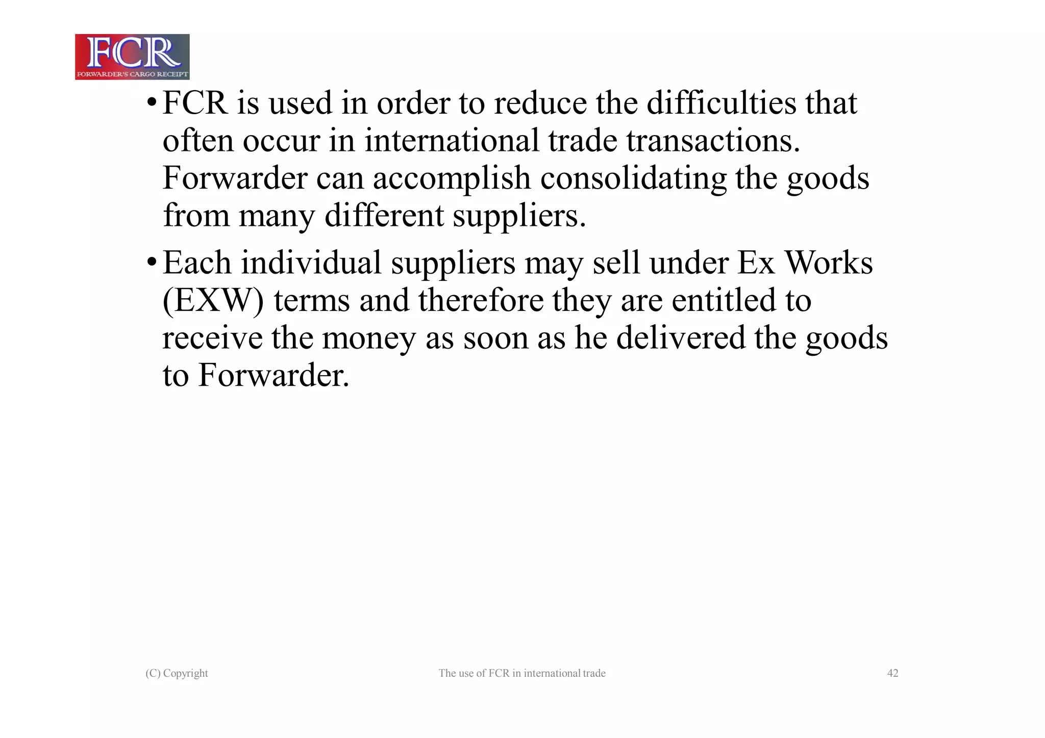 (C) Copyright The use of FCR in international trade 42
•FCR is used in order to reduce the difficulties that
often occur in international trade transactions.
Forwarder can accomplish consolidating the goods
from many different suppliers.
•Each individual suppliers may sell under Ex Works
(EXW) terms and therefore they are entitled to
receive the money as soon as he delivered the goods
to Forwarder.
 
