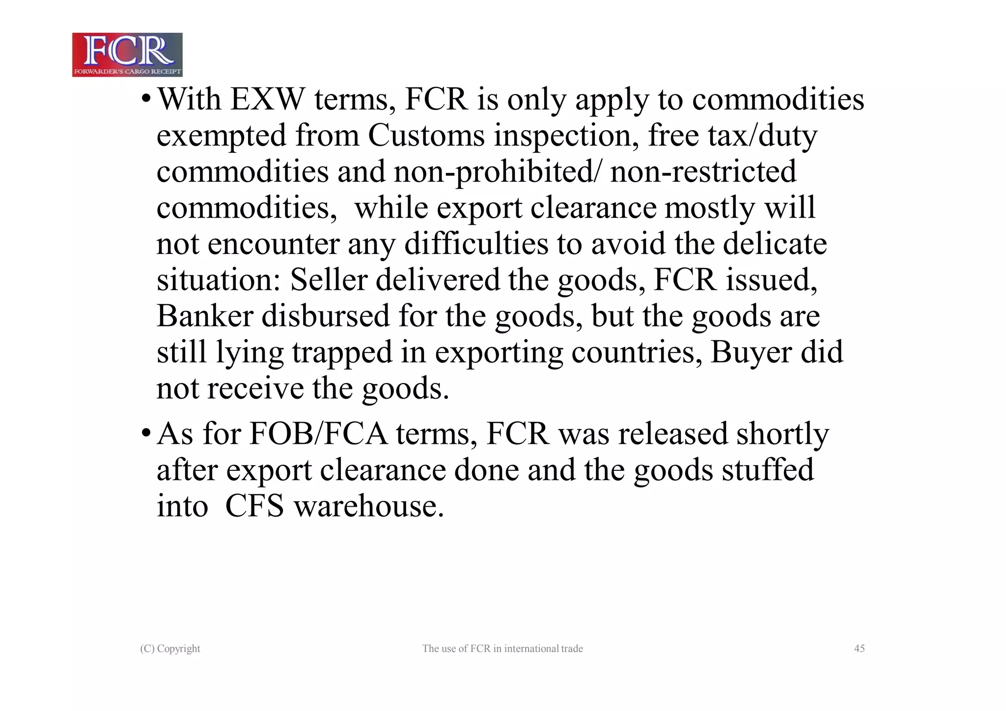(C) Copyright The use of FCR in international trade 45
•With EXW terms, FCR is only apply to commodities
exempted from Customs inspection, free tax/duty
commodities and non-prohibited/ non-restricted
commodities, while export clearance mostly will
not encounter any difficulties to avoid the delicate
situation: Seller delivered the goods, FCR issued,
Banker disbursed for the goods, but the goods are
still lying trapped in exporting countries, Buyer did
not receive the goods.
•As for FOB/FCA terms, FCR was released shortly
after export clearance done and the goods stuffed
into CFS warehouse.
 