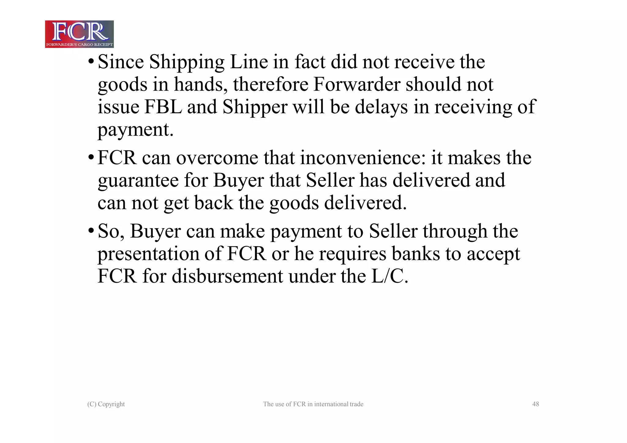 (C) Copyright The use of FCR in international trade 48
•Since Shipping Line in fact did not receive the
goods in hands, therefore Forwarder should not
issue FBL and Shipper will be delays in receiving of
payment.
•FCR can overcome that inconvenience: it makes the
guarantee for Buyer that Seller has delivered and
can not get back the goods delivered.
•So, Buyer can make payment to Seller through the
presentation of FCR or he requires banks to accept
FCR for disbursement under the L/C.
 