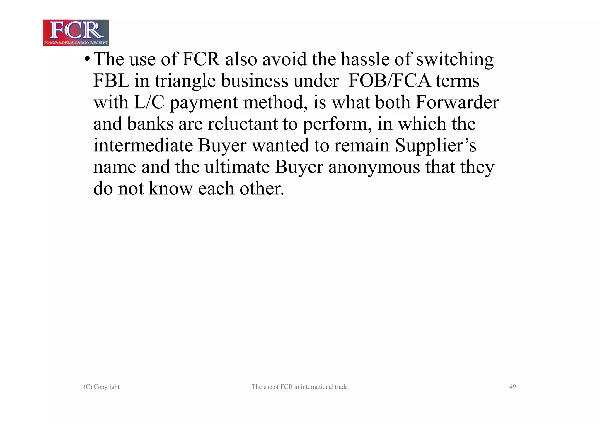 (C) Copyright The use of FCR in international trade 49
•The use of FCR also avoid the hassle of switching
FBL in triangle business under FOB/FCA terms
with L/C payment method, is what both Forwarder
and banks are reluctant to perform, in which the
intermediate Buyer wanted to remain Supplier’s
name and the ultimate Buyer anonymous that they
do not know each other.
 