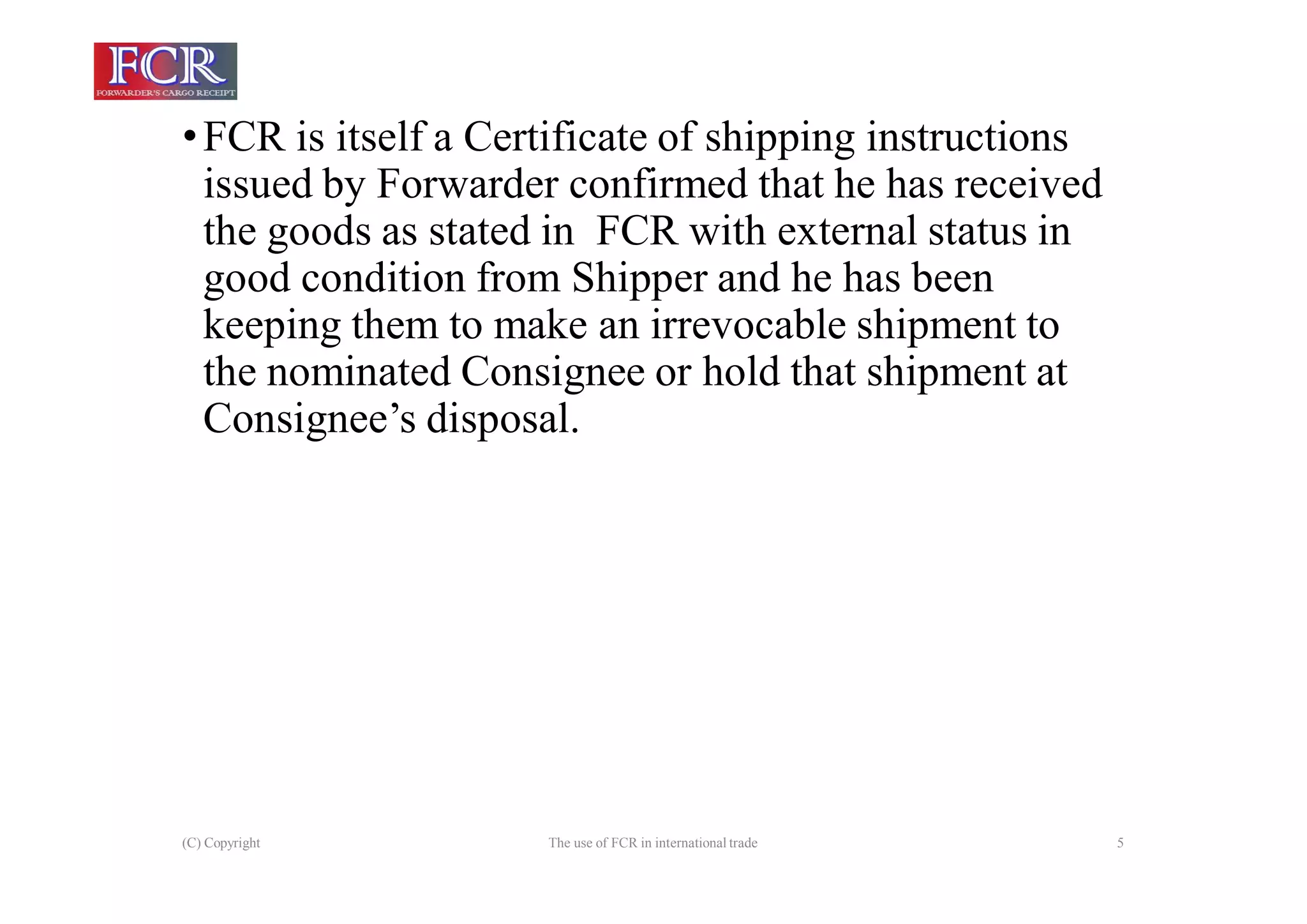 (C) Copyright The use of FCR in international trade 5
•FCR is itself a Certificate of shipping instructions
issued by Forwarder confirmed that he has received
the goods as stated in FCR with external status in
good condition from Shipper and he has been
keeping them to make an irrevocable shipment to
the nominated Consignee or hold that shipment at
Consignee’s disposal.
 