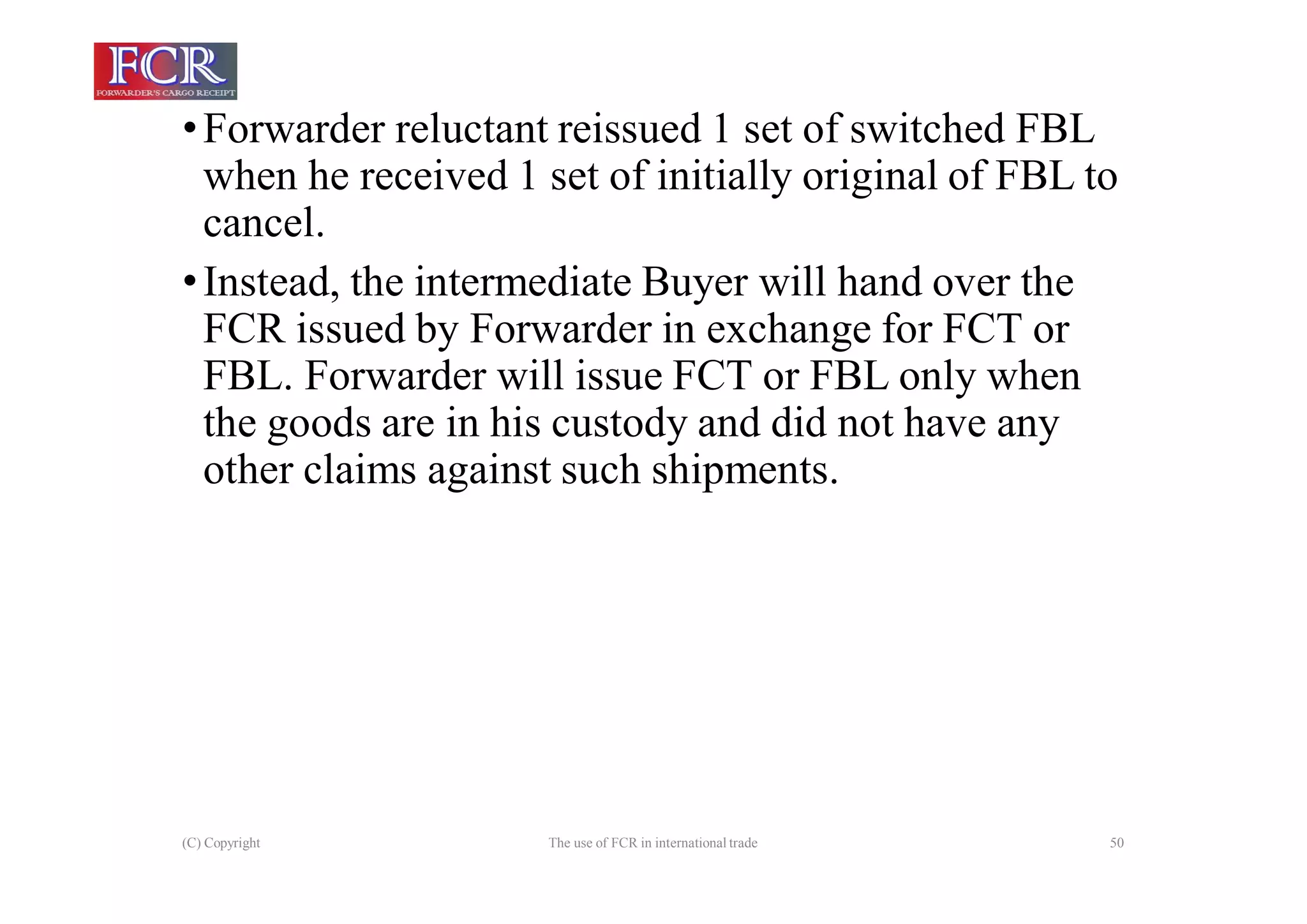(C) Copyright The use of FCR in international trade 50
•Forwarder reluctant reissued 1 set of switched FBL
when he received 1 set of initially original of FBL to
cancel.
•Instead, the intermediate Buyer will hand over the
FCR issued by Forwarder in exchange for FCT or
FBL. Forwarder will issue FCT or FBL only when
the goods are in his custody and did not have any
other claims against such shipments.
 