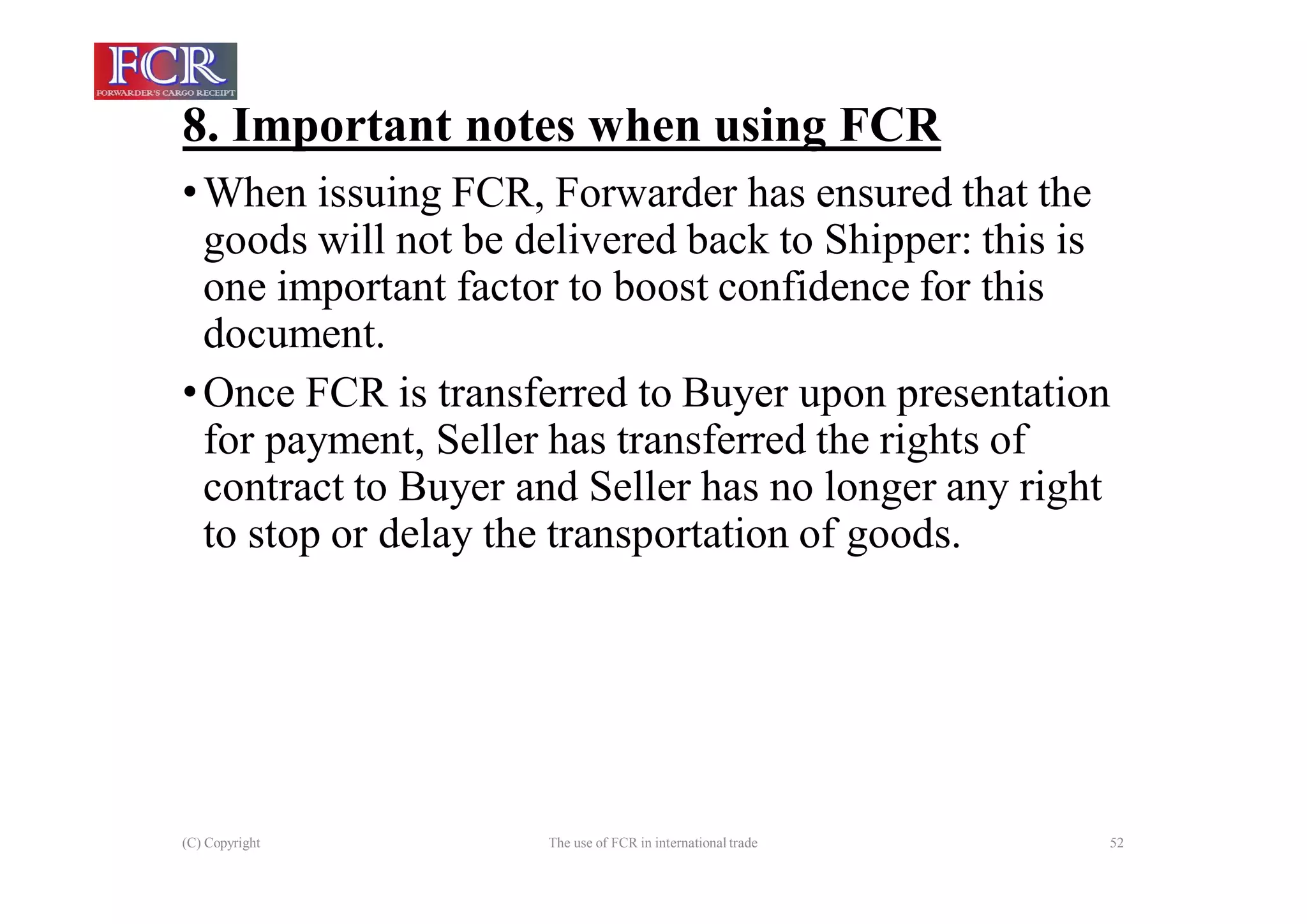 8. Important notes when using FCR
(C) Copyright The use of FCR in international trade 52
•When issuing FCR, Forwarder has ensured that the
goods will not be delivered back to Shipper: this is
one important factor to boost confidence for this
document.
•Once FCR is transferred to Buyer upon presentation
for payment, Seller has transferred the rights of
contract to Buyer and Seller has no longer any right
to stop or delay the transportation of goods.
 