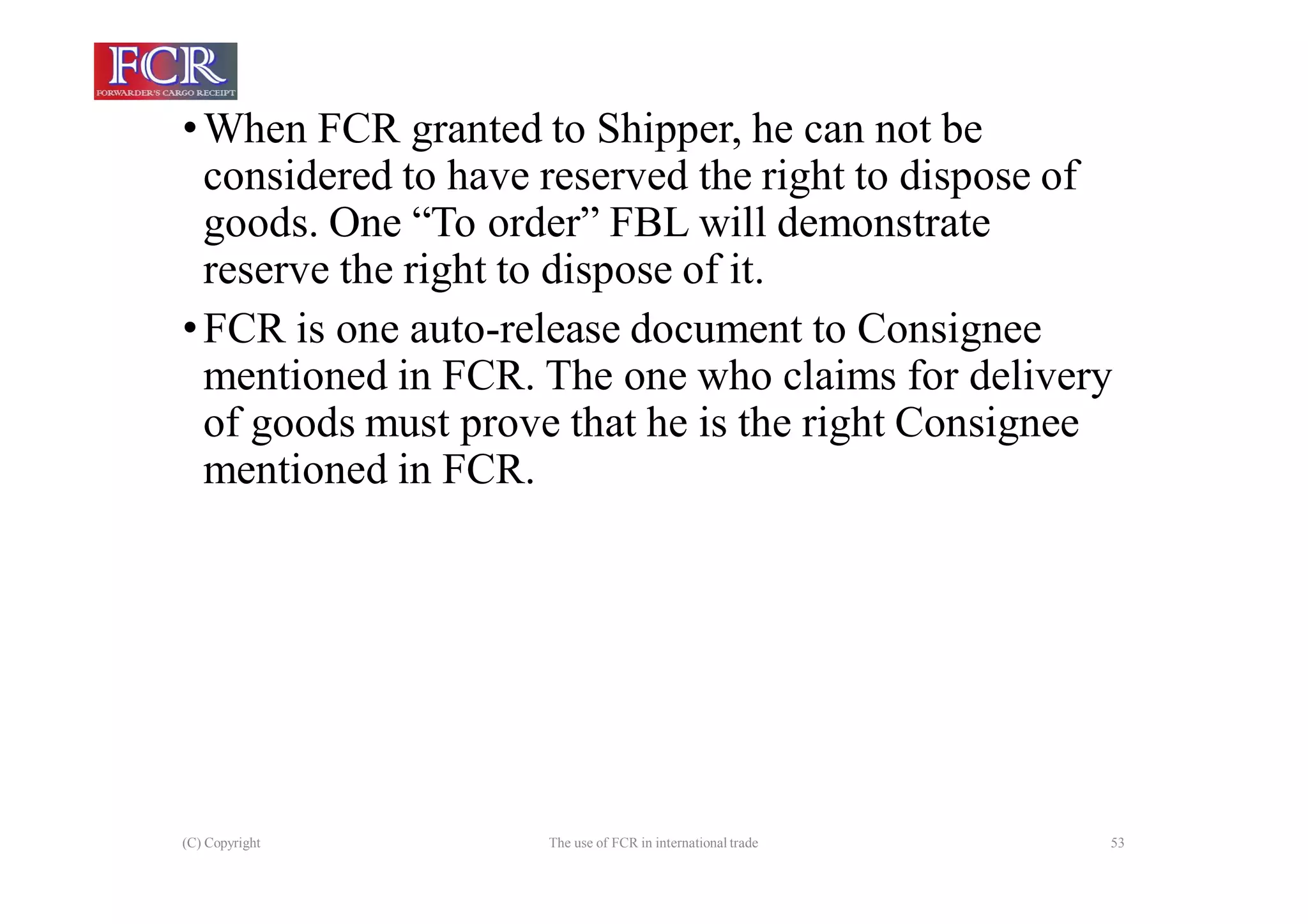 (C) Copyright The use of FCR in international trade 53
•When FCR granted to Shipper, he can not be
considered to have reserved the right to dispose of
goods. One “To order” FBL will demonstrate
reserve the right to dispose of it.
•FCR is one auto-release document to Consignee
mentioned in FCR. The one who claims for delivery
of goods must prove that he is the right Consignee
mentioned in FCR.
 