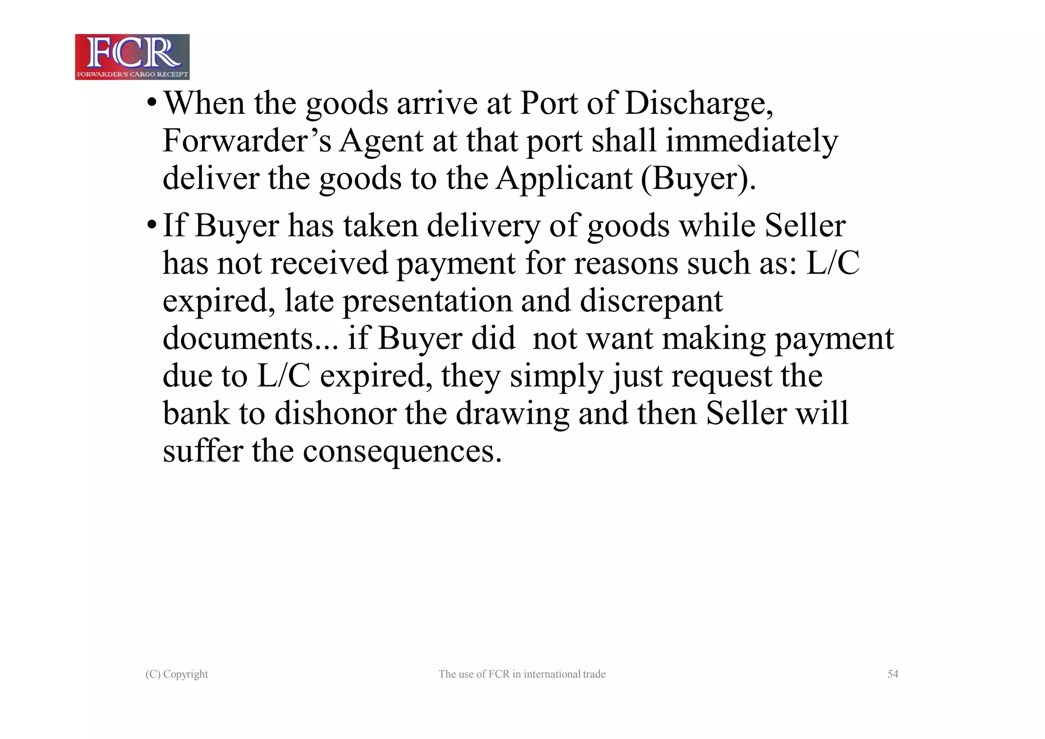 (C) Copyright The use of FCR in international trade 54
•When the goods arrive at Port of Discharge,
Forwarder’s Agent at that port shall immediately
deliver the goods to the Applicant (Buyer).
•If Buyer has taken delivery of goods while Seller
has not received payment for reasons such as: L/C
expired, late presentation and discrepant
documents... if Buyer did not want making payment
due to L/C expired, they simply just request the
bank to dishonor the drawing and then Seller will
suffer the consequences.
 