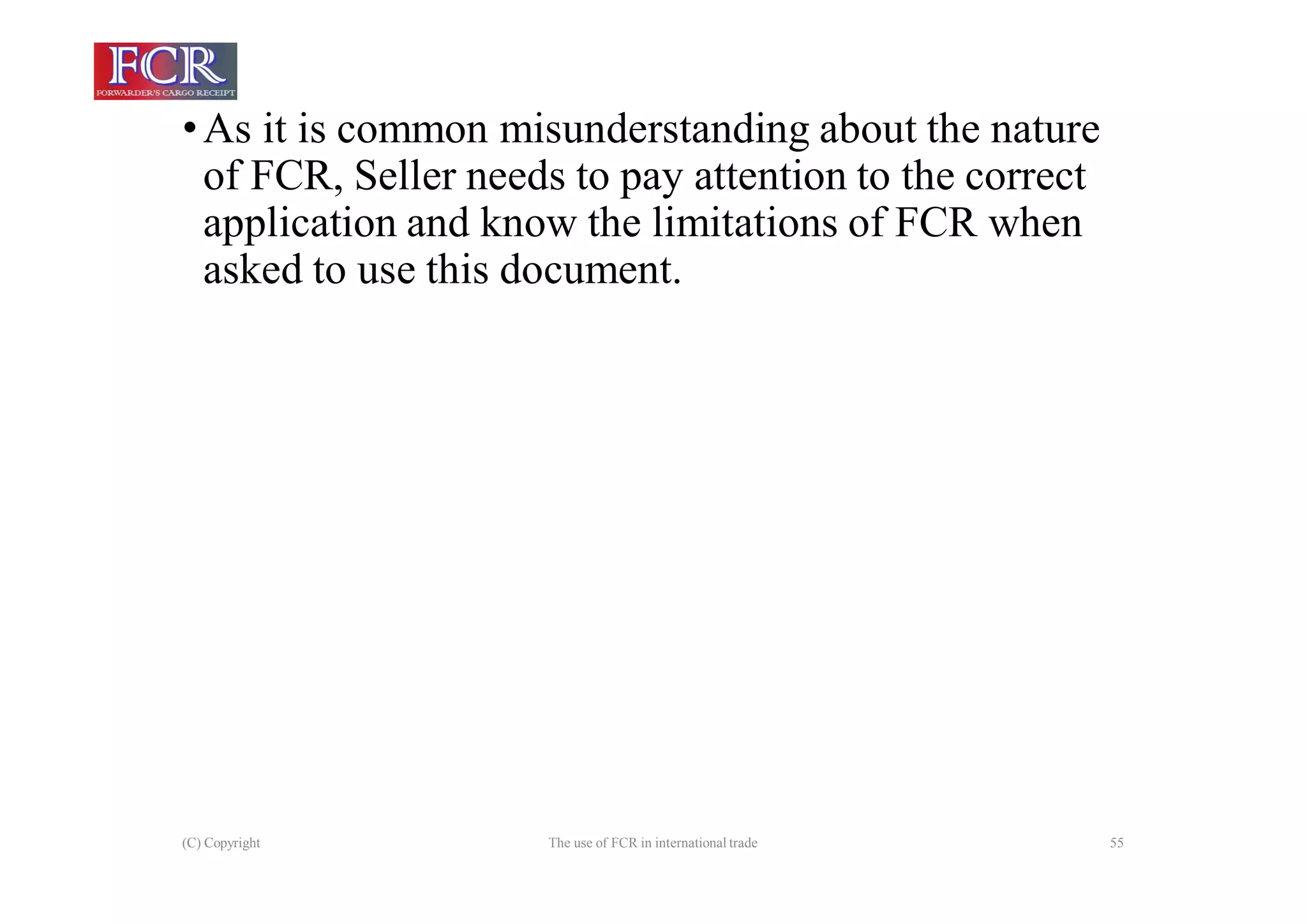 (C) Copyright The use of FCR in international trade 55
•As it is common misunderstanding about the nature
of FCR, Seller needs to pay attention to the correct
application and know the limitations of FCR when
asked to use this document.
 