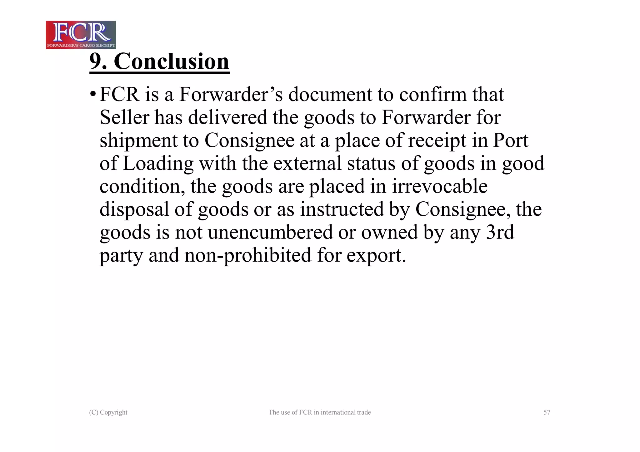 9. Conclusion
(C) Copyright The use of FCR in international trade 57
•FCR is a Forwarder’s document to confirm that
Seller has delivered the goods to Forwarder for
shipment to Consignee at a place of receipt in Port
of Loading with the external status of goods in good
condition, the goods are placed in irrevocable
disposal of goods or as instructed by Consignee, the
goods is not unencumbered or owned by any 3rd
party and non-prohibited for export.
 