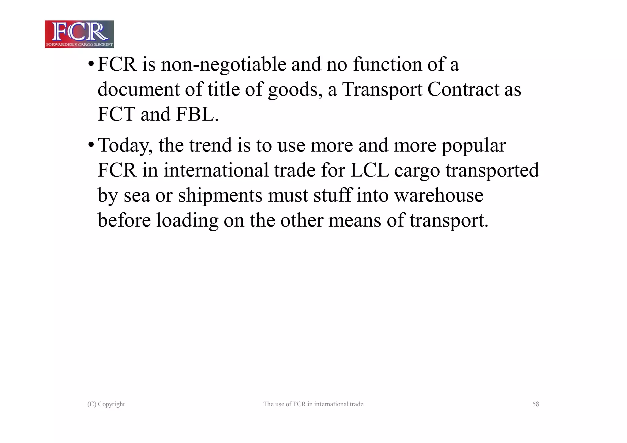 (C) Copyright The use of FCR in international trade 58
•FCR is non-negotiable and no function of a
document of title of goods, a Transport Contract as
FCT and FBL.
•Today, the trend is to use more and more popular
FCR in international trade for LCL cargo transported
by sea or shipments must stuff into warehouse
before loading on the other means of transport.
 
