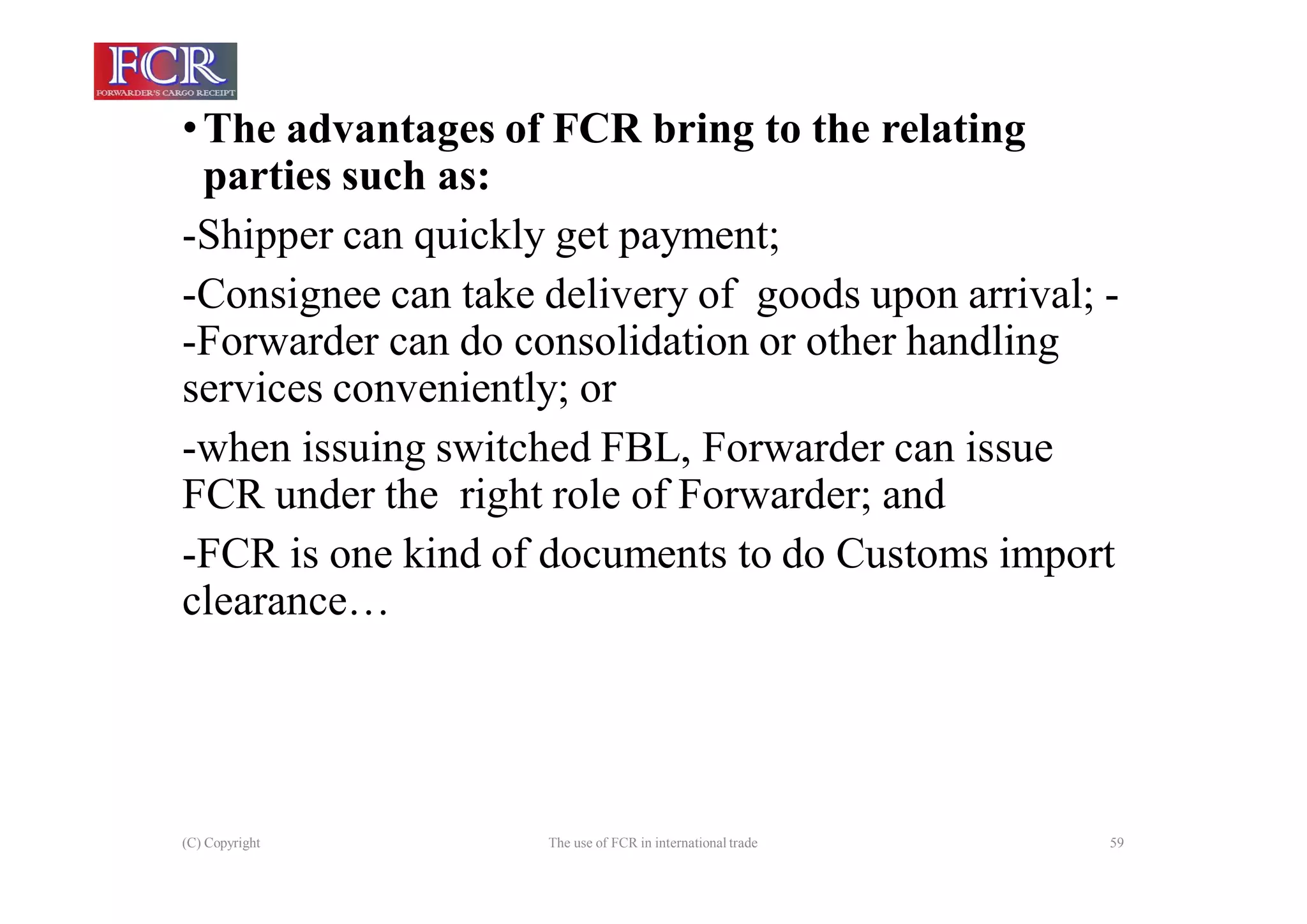 (C) Copyright The use of FCR in international trade 59
•The advantages of FCR bring to the relating
parties such as:
-Shipper can quickly get payment;
-Consignee can take delivery of goods upon arrival; -
-Forwarder can do consolidation or other handling
services conveniently; or
-when issuing switched FBL, Forwarder can issue
FCR under the right role of Forwarder; and
-FCR is one kind of documents to do Customs import
clearance…
 