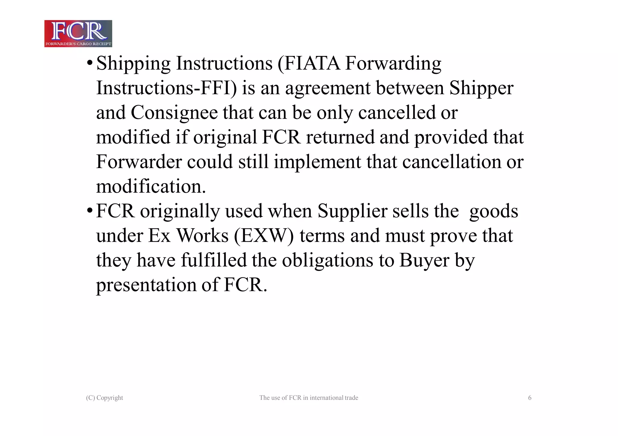 (C) Copyright The use of FCR in international trade 6
•Shipping Instructions (FIATA Forwarding
Instructions-FFI) is an agreement between Shipper
and Consignee that can be only cancelled or
modified if original FCR returned and provided that
Forwarder could still implement that cancellation or
modification.
•FCR originally used when Supplier sells the goods
under Ex Works (EXW) terms and must prove that
they have fulfilled the obligations to Buyer by
presentation of FCR.
 