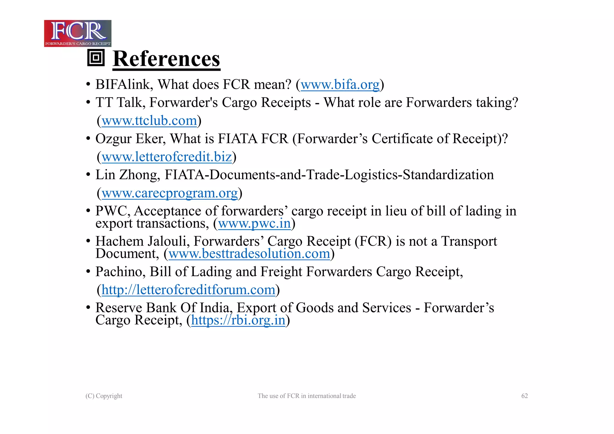  References
(C) Copyright The use of FCR in international trade 62
• BIFAlink, What does FCR mean? (www.bifa.org)
• TT Talk, Forwarder's Cargo Receipts - What role are Forwarders taking?
(www.ttclub.com)
• Ozgur Eker, What is FIATA FCR (Forwarder’s Certificate of Receipt)?
(www.letterofcredit.biz)
• Lin Zhong, FIATA-Documents-and-Trade-Logistics-Standardization
(www.carecprogram.org)
• PWC, Acceptance of forwarders’ cargo receipt in lieu of bill of lading in
export transactions, (www.pwc.in)
• Hachem Jalouli, Forwarders’ Cargo Receipt (FCR) is not a Transport
Document, (www.besttradesolution.com)
• Pachino, Bill of Lading and Freight Forwarders Cargo Receipt,
(http://letterofcreditforum.com)
• Reserve Bank Of India, Export of Goods and Services - Forwarder’s
Cargo Receipt, (https://rbi.org.in)
 