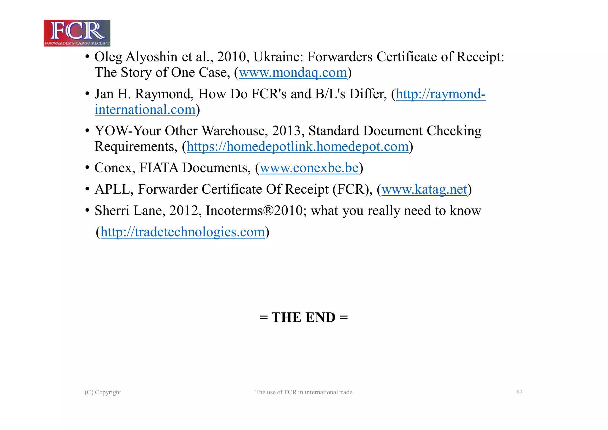 (C) Copyright The use of FCR in international trade 63
• Oleg Alyoshin et al., 2010, Ukraine: Forwarders Certificate of Receipt:
The Story of One Case, (www.mondaq.com)
• Jan H. Raymond, How Do FCR's and B/L's Differ, (http://raymond-
international.com)
• YOW-Your Other Warehouse, 2013, Standard Document Checking
Requirements, (https://homedepotlink.homedepot.com)
• Conex, FIATA Documents, (www.conexbe.be)
• APLL, Forwarder Certificate Of Receipt (FCR), (www.katag.net)
• Sherri Lane, 2012, Incoterms®2010; what you really need to know
(http://tradetechnologies.com)
= THE END =
 
