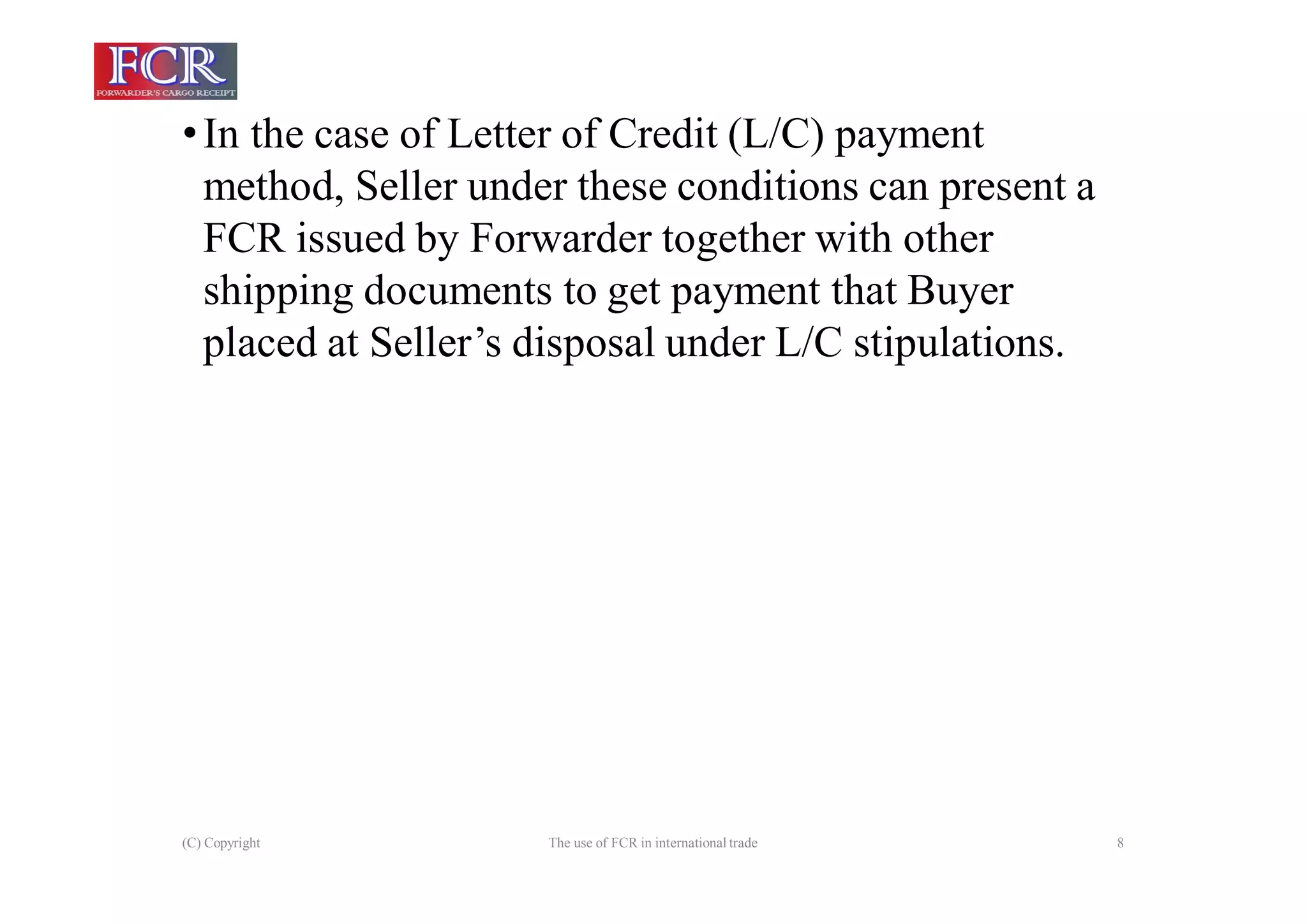 (C) Copyright The use of FCR in international trade 8
•In the case of Letter of Credit (L/C) payment
method, Seller under these conditions can present a
FCR issued by Forwarder together with other
shipping documents to get payment that Buyer
placed at Seller’s disposal under L/C stipulations.
 
