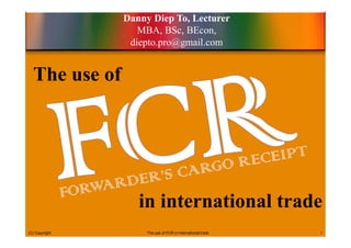 The use of
in international trade
Danny Diep To, Lecturer
MBA, BSc, BEcon,
diepto.pro@gmail.com
(C) Copyright The use of FCR in international trade 1
 