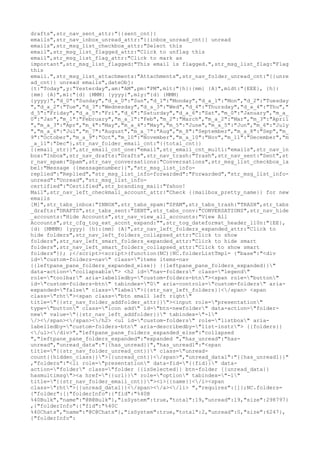drafts",str_nav_sent_attr:"{{sent_cnt}}
emails",str_nav_inbox_unread_attr:"{{inbox_unread_cnt}} unread
emails",str_msg_list_checkbox_attr:"Select this
email",str_msg_list_flagged_attr:"Click to unflag this
email",str_msg_list_flag_attr:"Click to mark as
important",str_msg_list_flagged:"This email is flagged.",str_msg_list_flag:"Flag
this
email.",str_msg_list_attachments:"Attachments",str_nav_folder_unread_cnt:"{{unre
ad_cnt}} unread emails",dateObj:
{t:"Today",y:"Yesterday",am:"AM",pm:"PM",mlt:"{h}:{mm} {A}",mldt:"{EEE}, {h}:
{mm} {A}",ml:"{d} {MMM} {yyyy}",mly:"{d} {MMM}
{yyyy}","d_0":"Sunday","d_a_0":"Sun","d_1":"Monday","d_a_1":"Mon","d_2":"Tuesday
","d_a_2":"Tue","d_3":"Wednesday","d_a_3":"Wed","d_4":"Thursday","d_a_4":"Thu","
d_5":"Friday","d_a_5":"Fri","d_6":"Saturday","d_a_6":"Sat","m_0":"January","m_a_
0":"Jan","m_1":"February","m_a_1":"Feb","m_2":"March","m_a_2":"Mar","m_3":"April
","m_a_3":"Apr","m_4":"May","m_a_4":"May","m_5":"June","m_a_5":"Jun","m_6":"July
","m_a_6":"Jul","m_7":"August","m_a_7":"Aug","m_8":"September","m_a_8":"Sep","m_
9":"October","m_a_9":"Oct","m_10":"November","m_a_10":"Nov","m_11":"December","m
_a_11":"Dec"},str_nav_folder_email_cnt:"{{total_cnt}}
{{email_str}}",str_email_cnt_one:"email",str_email_cnt_multi:"emails",str_nav_in
box:"Inbox",str_nav_drafts:"Drafts",str_nav_trash:"Trash",str_nav_sent:"Sent",st
r_nav_spam:"Spam",str_nav_conversations:"Conversations",str_msg_list_checkbox_la
bel:"Message {{messagenumber}}","str_msg_list_info-
replied":"Replied","str_msg_list_info-forwarded":"Forwarded","str_msg_list_info-
unread":"Unread","str_msg_list_info-
certified":"Certified",str_branding_mail:"Yahoo!
Mail",str_nav_left_checkmail_account_attr:"Check {{mailbox_pretty_name}} for new
emails
[M]",str_tabs_inbox:"INBOX",str_tabs_spam:"SPAM",str_tabs_trash:"TRASH",str_tabs
_drafts:"DRAFTS",str_tabs_sent:"SENT",str_tabs_conv:"CONVERSATIONS",str_nav_hide
_accounts:"Hide Accounts",str_nav_view_all_accounts:"View All
Accounts",str_cfg_tog_ext_accnt_expand:"",str_tog_dateformat_header_l10n:"{EE},
{d} {MMMM} {yyyy} {h}:{mm} {A}",str_nav_left_folders_expanded_attr:"Click to
hide folders",str_nav_left_folders_collapsed_attr:"Click to show
folders",str_nav_left_smart_folders_expanded_attr:"Click to hide smart
folders",str_nav_left_smart_folders_collapsed_attr:"Click to show smart
folders"}); ;</script><script>(function(NC){NC.folderListTmpl= {"base":"<div
id="custom-folders-nav" class="items items-nav
{{leftpane_pane_folders_expanded_else}} {{leftpane_pane_folders_expanded}}"
data-action="collapsable"> <h2 id="nav-folders" class="legend"
role="toolbar" aria-labelledby="custom-folders-btn"><span role="button"
id="custom-folders-btn" tabindex="0" aria-controls="custom-folders" aria-
expanded="false" class="label">{{str_nav_left_folders}}</span> <span
class="rht"><span class="btn small left right"
title="{{str_nav_folder_addfolder_attr}}"><input role="presentation"
type="button" class="icon add" id="btn-newfolder" data-action="folder-
new" value="{{str_nav_left_addfolder}}" tabindex="-1"
/></span></span></h2> <ul id="custom-folders" role="listbox" aria-
labelledby="custom-folders-btn" aria-describedby="list-instr"> {{folders}}
</ul></div>","leftpane_pane_folders_expanded_else":"collapsed
","leftpane_pane_folders_expanded":"expanded ","has_unread":"has-
unread","unread_data":"{{has_unread}}","has_unread1":"<span
title="{{str_nav_folder_unread_cnt}}" class="unread-
count{{hidden_class}}">{{unread_cnt}}</span>","unread_data1":"{{has_unread1}}"
,"folders":"<li role="presentation" data-fid="{{fid}}" data-
action="folder" class="folder {{isSelected}} btn-folder {{unread_data}}
hasmultimsg"><a href="{{url}}" role="option" tabindex="-1"
title="{{str_nav_folder_email_cnt}}"><i>{{name}}</i><span
class="rht">{{unread_data1}}</span></a></li> ","requires":[]};NC.folders=
{"folder":[{"folderInfo":{"fid":"%40B
%40Bulk","name":"@B@Bulk"},"isSystem":true,"total":19,"unread":19,"size":298797}
,{"folderInfo":{"fid":"%40C
%40Chats","name":"@C@Chats"},"isSystem":true,"total":2,"unread":0,"size":6247},
{"folderInfo":
 