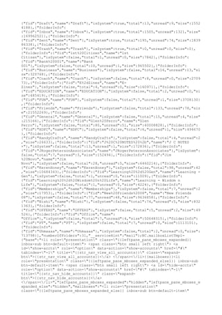 {"fid":"Draft","name":"Draft"},"isSystem":true,"total":13,"unread":9,"size":1552
4188},{"folderInfo":
{"fid":"Inbox","name":"Inbox"},"isSystem":true,"total":1505,"unread":1321,"size"
:169962521},{"folderInfo":
{"fid":"Sent","name":"Sent"},"isSystem":true,"total":195,"unread":74,"size":1839
86338},{"folderInfo":
{"fid":"Trash","name":"Trash"},"isSystem":true,"total":0,"unread":0,"size":0},
{"folderInfo":{"fid":"1st%20Citizen","name":"1st
Citizen"},"isSystem":false,"total":1,"unread":0,"size":7842},{"folderInfo":
{"fid":"Bank%20001","name":"Bank
001"},"isSystem":false,"total":10,"unread":1,"size":965502},{"folderInfo":
{"fid":"Business","name":"Business"},"isSystem":false,"total":16,"unread":13,"si
ze":320768},{"folderInfo":
{"fid":"Coach","name":"Coach"},"isSystem":false,"total":8,"unread":0,"size":2709
73},{"folderInfo":{"fid":"E%2dZines","name":"E-
Zines"},"isSystem":false,"total":4,"unread":0,"size":160971},{"folderInfo":
{"fid":"EDUCATION","name":"EDUCATION"},"isSystem":false,"total":2,"unread":0,"si
ze":485419},{"folderInfo":
{"fid":"FUN","name":"FUN"},"isSystem":false,"total":7,"unread":1,"size":3708130}
,{"folderInfo":
{"fid":"Friends","name":"Friends"},"isSystem":false,"total":133,"unread":78,"siz
e":21552269},{"folderInfo":
{"fid":"General","name":"General"},"isSystem":false,"total":15,"unread":4,"size"
:215166},{"folderInfo":{"fid":"Glen%20Ferro","name":"Glen
Ferro"},"isSystem":false,"total":80,"unread":51,"size":40008828},{"folderInfo":
{"fid":"HDFC","name":"HDFC"},"isSystem":false,"total":6,"unread":1,"size":494670
},{"folderInfo":
{"fid":"HandyCrafts","name":"HandyCrafts"},"isSystem":false,"total":4,"unread":2
,"size":26633},{"folderInfo":{"fid":"J%20C%20NOTES%20%2b","name":"J C NOTES
+"},"isSystem":false,"total":13,"unread":1,"size":172836},{"folderInfo":
{"fid":"JRogerPetersonAssociates","name":"JRogerPetersonAssociates"},"isSystem":
false,"total":7,"unread":3,"size":152494},{"folderInfo":{"fid":"Jim
%20Novo","name":"Jim
Novo"},"isSystem":false,"total":28,"unread":5,"size":6460214},{"folderInfo":
{"fid":"KerenHoney","name":"KerenHoney"},"isSystem":false,"total":98,"unread":42
,"size":10684343},{"folderInfo":{"fid":"Learning%20%2d%20Gen","name":"Learning -
Gen"},"isSystem":false,"total":1,"unread":0,"size":11009},{"folderInfo":
{"fid":"Learning%20%2d%20Wisdom%20n%20Life","name":"Learning - Wisdom n
Life"},"isSystem":false,"total":1,"unread":0,"size":4224},{"folderInfo":
{"fid":"Memberships","name":"Memberships"},"isSystem":false,"total":7,"unread":2
,"size":17953},{"folderInfo":{"fid":"New%20Friends%2008","name":"New Friends
08"},"isSystem":false,"total":77,"unread":48,"size":9636858},{"folderInfo":
{"fid":"Nishi","name":"Nishi"},"isSystem":false,"total":74,"unread":5,"size":832
1363},{"folderInfo":
{"fid":"OFFERS","name":"OFFERS"},"isSystem":false,"total":5,"unread":2,"size":49
526},{"folderInfo":{"fid":"Office","name":
"Office"},"isSystem":false,"total":7,"unread":4,"size":50648315},{"folderInfo":
{"fid":"PT","name":"PT"},"isSystem":false,"total":7,"unread":0,"size":1113101},
{"folderInfo":
{"fid":"Uhmaaaa","name":"Uhmaaaa"},"isSystem":false,"total":2,"unread":0,"size":
713798}],"numberOfFolders":31,"__serviceHint":"mail"};NC.mailboxListTmpl=
{"base":"<li role="presentation" class="{{leftpane_pane_mboxes_expanded}}
inbox-sub btn-default-item"> <span class="btn small left right"> <a
id="show-accts" role="option" data-action="show-accounts" href="#"
tabindex="-1" title="{{str_nav_view_all_accounts}}" class="expand-
btn">{{str_nav_view_all_accounts}}</a> </span></li>{{mailboxes}}<li
role="presentation" class="{{leftpane_pane_mboxes_expanded_else1}} inbox-sub
btn-default-item"> <span class="btn small left right"> <a id="hide-accts"
role="option" data-action="show-accounts" href="#" tabindex="-1"
title="{{str_nav_hide_accounts}}" class="expand-
btn">{{str_nav_hide_accounts}}</a>
</span></li>","leftpane_pane_mboxes_expanded":"hidden","leftpane_pane_mboxes_e
xpanded_else":"hidden","mailboxes":"<li role="presentation"
class="{{leftpane_pane_mboxes_expanded_else}} inbox-sub btn-default-item"
 