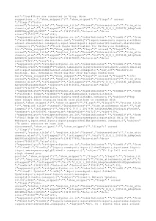 ect":"You're now connected to Vinay. More
suggestions...","show_snippet1":"","show_snippet":"","flags":" unread
","flags1":"info-
unread","status_title":"","msgicon_title":"Unread","inboxservices":"","hide_atta
chments_else":"","isFlagged2":"","isFlagged1":"","mid":"2_0_0_1_2020372_APepCmoA
AVMNUHAggQPCpHgYWYE","rawDate":1349525633,"data-size":"data-
size="25552"","size":24},
{"xapparentlyto":"ravidpeter@yahoo.co.in","colorIndicator":"","fromDir":"","from
":"alert@broadcast.shareholder.com","fromObj":"{"name":"alert@bro
adcast.shareholder.com","email":"alert@broadcast.shareholder
.com"}","subject":"Stock Quote Notification for ExlService Holdings,
Inc.","show_snippet1":"","show_snippet":"","flags":" unread ","flags1":"info-
unread","status_title":"","msgicon_title":"Unread","inboxservices":"","hide_atta
chments_else":"","isFlagged2":"","isFlagged1":"","mid":"2_0_0_1_2019168_APipCmoA
AESWUG9njwYZ+FhUkSY","rawDate":1349478287,"data-size":"data-
size="8720"","size":8},
{"xapparentlyto":"ravidpeter@yahoo.co.in","colorIndicator":"","fromDir":"","from
":"ExlService","fromObj":"{"name":"ExlService","email&q
uot;:"newsdesk@broadcast.shareholder.com"}","subject":"ExlService
Holdings, Inc. Schedules Third Quarter 2012 Earnings Conference
Call","show_snippet1":"","show_snippet":"","flags":" unread ","flags1":"info-
unread","status_title":"","msgicon_title":"Unread","inboxservices":"","hide_atta
chments_else":"","isFlagged2":"","isFlagged1":"","mid":"2_0_0_1_2016631_APipCmoA
AEvgUG8TCwiaWXZ9kxs","rawDate":1349456651,"data-size":"data-
size="16279"","size":15},
{"xapparentlyto":"ravidpeter@yahoo.co.in","colorIndicator":"","fromDir":"","from
":"LinkedIn Today","fromObj":"{"name":"LinkedIn
Today","email":"news@linkedin.com"}","subject":"Top
news today: Sears changing health care platform to resemble 401k
plans","show_snippet1":"","show_snippet":"","flags":"","flags1":"","status_title
":"","msgicon_title":"Unread","inboxservices":"","hide_attachments_else":"","isF
lagged2":"","isFlagged1":"","mid":"2_0_0_1_2007496_APipCmoAAMS2UGzTzgJIqVUn3KA",
"rawDate":1349309390,"data-size":"data-size="81715"","size":79},
{"xapparentlyto":"ravidpeter@yahoo.co.in","colorIndicator":"","fromDir":"","from
":"Self Help On The Web","fromObj":"{"name":"Self Help On The
Web","email":"support@selfhelpontheweb.com"}","subject"
:"A great resource we have just
discovered","show_snippet1":"","show_snippet":"","flags":" unread
","flags1":"info-
unread","status_title":"","msgicon_title":"Unread","inboxservices":"","hide_atta
chments_else":"","isFlagged2":"","isFlagged1":"","mid":"2_0_0_1_2005026_APWpCmoA
AMSPUGxYxQZPhTloSMI","rawDate":1349277893,"data-size":"data-
size="10853"","size":10},
{"xapparentlyto":"ravidpeter@yahoo.co.in","colorIndicator":"","fromDir":"","from
":"LinkedIn","fromObj":"{"name":"LinkedIn","email"
:"messages-noreply@linkedin.com"}","subject":"Philip Lall and sunil
singh viewed your
profile","show_snippet1":"","show_snippet":"","flags":"","flags1":"","status_tit
le":"","msgicon_title":"Unread","inboxservices":"","hide_attachments_else":"","i
sFlagged2":"","isFlagged1":"","mid":"2_0_0_1_2001594_APepCmoAAAWvUGtdUQgAhwBhxVc
","rawDate":1349213521,"data-size":"data-size="33914"","size":33},
{"xapparentlyto":"ravidpeter@yahoo.co.in","colorIndicator":"","fromDir":"","from
":"LinkedIn Updates","fromObj":"{"name":"LinkedIn
Updates","email":"messages-
noreply@linkedin.com"}","subject":"LinkedIn Network Updates,
10/01/2012","show_snippet1":"","show_snippet":"","flags":" unread
","flags1":"info-
unread","status_title":"","msgicon_title":"Unread","inboxservices":"","hide_atta
chments_else":"","isFlagged2":"","isFlagged1":"","mid":"2_0_0_1_1995416_APepCmoA
AMlWUGoaFAEroj4CgCs","rawDate":1349130772,"data-size":"data-
size="30378"","size":29},
{"xapparentlyto":"ravidpeter@yahoo.co.in","colorIndicator":"","fromDir":"","from
":"Eventful","fromObj":"{"name":"Eventful","email"
:"events@eventful.com"}","subject":"Oct. 01 - Events this week around
 