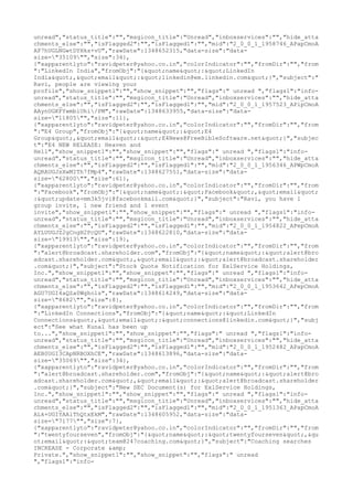 unread","status_title":"","msgicon_title":"Unread","inboxservices":"","hide_atta
chments_else":"","isFlagged2":"","isFlagged1":"","mid":"2_0_0_1_1958746_APapCmoA
AP7hUGLNGwtDYHks+vU","rawDate":1348652315,"data-size":"data-
size="35109"","size":34},
{"xapparentlyto":"ravidpeter@yahoo.co.in","colorIndicator":"","fromDir":"","from
":"LinkedIn India","fromObj":"{"name":"LinkedIn
India","email":"linkedin@em.linkedin.com"}","subject":"
Ravi, people are viewing your
profile","show_snippet1":"","show_snippet":"","flags":" unread ","flags1":"info-
unread","status_title":"","msgicon_title":"Unread","inboxservices":"","hide_atta
chments_else":"","isFlagged2":"","isFlagged1":"","mid":"2_0_0_1_1957523_APipCmoA
AAynUGKFYwmbiUhi/PM","rawDate":1348633955,"data-size":"data-
size="11805"","size":11},
{"xapparentlyto":"ravidpeter@yahoo.co.in","colorIndicator":"","fromDir":"","from
":"E4 Group","fromObj":"{"name":"E4
Group","email":"E4News@FreeBibleSoftware.net"}","subjec
t":"E4 NEW RELEASE: Heaven and
Hell","show_snippet1":"","show_snippet":"","flags":" unread ","flags1":"info-
unread","status_title":"","msgicon_title":"Unread","inboxservices":"","hide_atta
chments_else":"","isFlagged2":"","isFlagged1":"","mid":"2_0_0_1_1956346_APWpCmoA
AQRAUGJsXwMITh7fMp4","rawDate":1348627551,"data-size":"data-
size="62800"","size":61},
{"xapparentlyto":"ravidpeter@yahoo.co.in","colorIndicator":"","fromDir":"","from
":"Facebook","fromObj":"{"name":"Facebook","email"
:"update+mm3k5jvi@facebookmail.com"}","subject":"Ravi, you have 1
group invite, 1 new friend and 1 event
invite","show_snippet1":"","show_snippet":"","flags":" unread ","flags1":"info-
unread","status_title":"","msgicon_title":"Unread","inboxservices":"","hide_atta
chments_else":"","isFlagged2":"","isFlagged1":"","mid":"2_0_0_1_1954822_APepCmoA
AYLUUGJZ2gCngH2PcQU","rawDate":1348622810,"data-size":"data-
size="19913"","size":19},
{"xapparentlyto":"ravidpeter@yahoo.co.in","colorIndicator":"","fromDir":"","from
":"alert@broadcast.shareholder.com","fromObj":"{"name":"alert@bro
adcast.shareholder.com","email":"alert@broadcast.shareholder
.com"}","subject":"Stock Quote Notification for ExlService Holdings,
Inc.","show_snippet1":"","show_snippet":"","flags":" unread ","flags1":"info-
unread","status_title":"","msgicon_title":"Unread","inboxservices":"","hide_atta
chments_else":"","isFlagged2":"","isFlagged1":"","mid":"2_0_0_1_1953642_APepCmoA
AGU7UGI4aQZa0Wghols","rawDate":1348614249,"data-size":"data-
size="8682"","size":8},
{"xapparentlyto":"ravidpeter@yahoo.co.in","colorIndicator":"","fromDir":"","from
":"LinkedIn Connections","fromObj":"{"name":"LinkedIn
Connections","email":"connections@linkedin.com"}","subj
ect":"See what Kunal has been up
to...","show_snippet1":"","show_snippet":"","flags":" unread ","flags1":"info-
unread","status_title":"","msgicon_title":"Unread","inboxservices":"","hide_atta
chments_else":"","isFlagged2":"","isFlagged1":"","mid":"2_0_0_1_1952482_APapCmoA
AEB0UGI3CApNRBOXhCE","rawDate":1348613896,"data-size":"data-
size="35069"","size":34},
{"xapparentlyto":"ravidpeter@yahoo.co.in","colorIndicator":"","fromDir":"","from
":"alert@broadcast.shareholder.com","fromObj":"{"name":"alert@bro
adcast.shareholder.com","email":"alert@broadcast.shareholder
.com"}","subject":"New SEC Document(s) for ExlService Holdings,
Inc.","show_snippet1":"","show_snippet":"","flags":" unread ","flags1":"info-
unread","status_title":"","msgicon_title":"Unread","inboxservices":"","hide_atta
chments_else":"","isFlagged2":"","isFlagged1":"","mid":"2_0_0_1_1951363_APapCmoA
ALk+UGIYAAlThQtxEkM","rawDate":1348605952,"data-size":"data-
size="7177"","size":7},
{"xapparentlyto":"ravidpeter@yahoo.co.in","colorIndicator":"","fromDir":"","from
":"twentyfourseven","fromObj":"{"name":"twentyfourseven",&qu
ot;email":"team@247coaching.com"}","subject":"Coaching searches
INCREASE - Corporate &amp;
Private.","show_snippet1":"","show_snippet":"","flags":" unread
","flags1":"info-
 