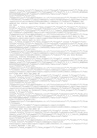 unread","status_title":"","msgicon_title":"Unread","inboxservices":"","hide_atta
chments_else":"","isFlagged2":"","isFlagged1":"","mid":"2_0_0_1_1950185_APipCmoA
AU3vUGH3dwMsyRZqc+M","rawDate":1348597623,"data-size":"data-
size="16539"","size":16},
{"xapparentlyto":"ravidpeter@yahoo.co.in","colorIndicator":"","fromDir":"","from
":"Facebook","fromObj":"{"name":"Facebook","email"
:"notification+mm3k5jvi@facebookmail.com"}","subject":"Nagmani Rao
updated her status: "Dear Alumni..the mailing list is slowly growing but
not fast
enough...","show_snippet1":"","show_snippet":"","flags":"","flags1":"","status_t
itle":"","msgicon_title":"Unread","inboxservices":"","hide_attachments_else":"",
"isFlagged2":"","isFlagged1":"","mid":"2_0_0_1_1948612_APepCmoAARYXUGHJiQiBdguFm
Do","rawDate":1348585865,"data-size":"data-size="16861"","size":16},
{"xapparentlyto":"ravidpeter@yahoo.co.in","colorIndicator":"","fromDir":"","from
":"Self Help On The Web","fromObj":"{"name":"Self Help On The
Web","email":"support@selfhelpontheweb.com"}","subject"
:"Restaurant chains want to kill this
guy...","show_snippet1":"","show_snippet":"","flags":" unread ","flags1":"info-
unread","status_title":"","msgicon_title":"Unread","inboxservices":"","hide_atta
chments_else":"","isFlagged2":"","isFlagged1":"","mid":"2_0_0_1_1947403_APWpCmoA
AHHxUGG9kAe66Djx0mA","rawDate":1348582800,"data-size":"data-
size="16822"","size":16},
{"xapparentlyto":"ravidpeter@yahoo.co.in","colorIndicator":"","fromDir":"","from
":"LinkedIn","fromObj":"{"name":"LinkedIn","email"
:"messages-noreply@linkedin.com"}","subject":"Do you know Michael
Cornicus, stanley fernandez or Anurag
Donge?","show_snippet1":"","show_snippet":"","flags":" unread ","flags1":"info-
unread","status_title":"","msgicon_title":"Unread","inboxservices":"","hide_atta
chments_else":"","isFlagged2":"","isFlagged1":"","mid":"2_0_0_1_1946219_APepCmoA
AVD4UGGlbg2OSmHEulQ","rawDate":1348576622,"data-size":"data-
size="29243"","size":28},
{"xapparentlyto":"ravidpeter@yahoo.co.in","colorIndicator":"","fromDir":"","from
":"LinkedIn Connections","fromObj":"{"name":"LinkedIn
Connections","email":"connections@linkedin.com"}","subj
ect":"See what Raju has been up
to...","show_snippet1":"","show_snippet":"","flags":" unread ","flags1":"info-
unread","status_title":"","msgicon_title":"Unread","inboxservices":"","hide_atta
chments_else":"","isFlagged2":"","isFlagged1":"","mid":"2_0_0_1_1945057_APipCmoA
ASUMUGF2YAdSMRI9lAs","rawDate":1348564576,"data-size":"data-
size="34997"","size":34},
{"xapparentlyto":"ravidpeter@yahoo.co.in","colorIndicator":"","fromDir":"","from
":"Facebook","fromObj":"{"name":"Facebook","email"
:"notification+mm3k5jvi@facebookmail.com"}","subject":"Saurabh Dongre
wants to be friends on Facebook","show_snippet1":"","show_snippet":"","flags":"
unread ","flags1":"info-
unread","status_title":"","msgicon_title":"Unread","inboxservices":"","hide_atta
chments_else":"","isFlagged2":"","isFlagged1":"","mid":"2_0_0_1_1943490_APepCmoA
APycUGFx7QB8pVtKBSQ","rawDate":1348563437,"data-size":"data-
size="15295"","size":14},
{"xapparentlyto":"ravidpeter@yahoo.co.in","colorIndicator":"","fromDir":"","from
":"LinkedIn
 Connections","fromObj":"{"name":"LinkedIn
Connections","email":"connections@linkedin.com"}","subj
ect":"See what Saju has been up
to...","show_snippet1":"","show_snippet":"","flags":" unread ","flags1":"info-
unread","status_title":"","msgicon_title":"Unread","inboxservices":"","hide_atta
chments_else":"","isFlagged2":"","isFlagged1":"","mid":"2_0_0_1_1942331_APepCmoA
AG+uUGFjIwmsPjdJ8z4","rawDate":1348559651,"data-size":"data-
size="27849"","size":27},
{"xapparentlyto":"ravidpeter@yahoo.co.in","colorIndicator":"","fromDir":"","from
":"Life School","fromObj":"{"name":"Life
School","email":"lsm@lifeschool.co.in"}","subject":"Lif
e School Message - Can you
imagine?","show_snippet1":"","show_snippet":"","flags":" unread
 