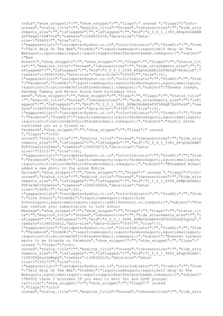 India","show_snippet1":"","show_snippet":"","flags":" unread ","flags1":"info-
unread","status_title":"","msgicon_title":"Unread","inboxservices":"","hide_atta
chments_else":"","isFlagged2":"","isFlagged1":"","mid":"2_0_0_1_1383_APepCmoAARW
yUF9xggl+6GW7vL8","rawDate":1348432258,"data-size":"data-
size="69493"","size":67},
{"xapparentlyto":"ravidpeter@yahoo.co.in","colorIndicator":"","fromDir":"","from
":"Self Help On The Web","fromObj":"{"name":"Self Help On The
Web","email":"support@selfhelpontheweb.com"}","subject"
:"Bad
Breath?","show_snippet1":"","show_snippet":"","flags":"","flags1":"","status_tit
le":"","msgicon_title":"Unread","inboxservices":"","hide_attachments_else":"","i
sFlagged2":"","isFlagged1":"","mid":"2_0_0_1_2598_APapCmoAARjLUF8b5gF+NCdujuE","
rawDate":1348410342,"data-size":"data-size="16505"","size":16},
{"xapparentlyto":"ravidpeter@yahoo.co.in","colorIndicator":"","fromDir":"","from
":"Facebook","fromObj":"{"name":"Facebook","email"
:"notification+mm3k5jvi@facebookmail.com"}","subject":"Sheeba Joseph,
Sandeep Tamang and Nelson Arsud have birthdays this
week","show_snippet1":"","show_snippet":"","flags":"","flags1":"","status_title"
:"","msgicon_title":"Unread","inboxservices":"","hide_attachments_else":"","isFl
agged2":"","isFlagged1":"","mid":"2_0_0_1_3841_APWpCmoAAXwfUF5XHgE7XxP9uzE","raw
Date":1348359966,"data-size":"data-size="19706"","size":19},
{"xapparentlyto":"ravidpeter@yahoo.co.in","colorIndicator":"","fromDir":"","from
":"Facebook","fromObj":"{"name":"Facebook","email"
:"notification+mm3k5jvi@facebookmail.com"}","subject":"Sushil Sathe
confirmed you as a friend on
Facebook","show_snippet1":"","show_snippet":"","flags":" unread
","flags1":"info-
unread","status_title":"","msgicon_title":"Unread","inboxservices":"","hide_atta
chments_else":"","isFlagged2":"","isFlagged1":"","mid":"2_0_0_1_5381_APipCmoAAM7
8UF5Cnwsio2vT4Ao","rawDate":1348354719,"data-size":"data-
size="15113"","size":14},
{"xapparentlyto":"ravidpeter@yahoo.co.in","colorIndicator":"","fromDir":"","from
":"Facebook","fromObj":"{"name":"Facebook","email"
:"notification+mm3k5jvi@facebookmail.com"}","subject":"Mohammed Bohari
added a new photo to the album Mobile
Uploads","show_snippet1":"","show_snippet":"","flags":" unread ","flags1":"info-
unread","status_title":"","msgicon_title":"Unread","inboxservices":"","hide_atta
chments_else":"","isFlagged2":"","isFlagged1":"","mid":"2_0_0_1_6938_APWpCmoAALr
TUF3x9Atv5g5mzZc","rawDate":1348334068,"data-size":"data-
size="16891"","size":16},
{"xapparentlyto":"ravidpeter@yahoo.co.in","colorIndicator":"","fromDir":"","from
":"Life School","fromObj":"{"name":"Life
School","email":"lsm@lifeschool.co.in"}","subject":"Ple
ase confirm your subscription to Life School
Message","show_snippet1":"","show_snippet":"","flags":"","flags1":"","status_tit
le":"","msgicon_title":"Unread","inboxservices":"","hide_attachments_else":"","i
sFlagged2":"","isFlagged1":"","mid":"2_0_0_1_8488_APWpCmoAAP0vUF3U1A1mzEYqyLg","
rawDate":1348326612,"data-size":"data-size="7435"","size":7},
{"xapparentlyto":"ravidpeter@yahoo.co.in","colorIndicator":"","fromDir":"","from
":"Facebook","fromObj":"{"name":"Facebook","email"
:"notification+mm3k5jvi@facebookmail.com"}","subject":"Brennan Cardozo
wants to be friends on Facebook","show_snippet1":"","show_snippet":"","flags":"
unread ","flags1":"info-
unread","status_title":"","msgicon_title":"Unread","inboxservices":"","hide_atta
chments_else":"","isFlagged2":"","isFlagged1":"","mid":"2_0_0_1_9660_APapCmoAAC
/zUF3TFQkosUeWwpQ","rawDate":1348326165,"data-size":"data-
size="15517"","size":15},
{"xapparentlyto":"ravidpeter@yahoo.co.in","colorIndicator":"","fromDir":"","from
":"Self Help On The Web","fromObj":"{"name":"Self Help On The
Web","email":"support@selfhelpontheweb.com"}","subject"
:"AVOID these 5 mistakes IF you want to melt fat and LOOK younger
[article]","show_snippet1":"","show_snippet":"","flags":" unread
","flags1":"info-
unread","status_title":"","msgicon_title":"Unread","inboxservices":"","hide_atta
 