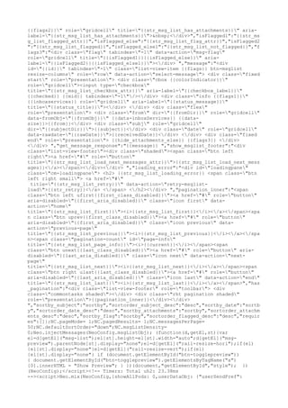 {{flags2}}" role="gridcell" title="{{str_msg_list_has_attachments}}" aria-
label="{{str_msg_list_has_attachments}}">&nbsp;</div>","isFlagged1":"{{str_ms
g_list_flagged_attr}}","isFlagged_else":"{{str_msg_list_flag_attr}}","isFlagged2
":"{{str_msg_list_flagged}}","isFlagged_else1":"{{str_msg_list_not_flagged}}","f
lags3":"<div class="flag" tabindex="-1" data-action="msg-flag"
role="gridcell" title="{{isFlagged1}}{{isFlagged_else}}" aria-
label="{{isFlagged2}}{{isFlagged_else1}}"></div> ","message":"<div
id="{{id}}" tabindex="-1" class="list-view-item {{flags}} btn-msglist
resize-columns" role="row" data-action="select-message"> <div class="fixed
start" role="presentation"> <div class="cbox {{colorIndicator}}"
role="gridcell"><input type="checkbox"
title="{{str_msg_list_checkbox_attr}}" aria-label="{{checkbox_label}}"
{{checked}} {{mid}} tabindex="-1"/></div> <div class="info {{flags1}}"
{{inboxservices}} role="gridcell" aria-label="{{status_message}}"
title="{{status_title}}"></div> </div> <div class="flex"
role="presentation"> <div class="from" dir="{{fromDir}}" role="gridcell"
data-fromObj="{{fromObj}}" {{data-inboxServices}} {{data-
size}}>{{from}}</div> <div class="subj" role="gridcell"
dir="{{subjectDir}}">{{subject}}</div> <div class="date" role="gridcell"
data-rawdate="{{rawDate}}">{{receivedDate}}</div> </div> <div class="fixed
end" role="presentation"> {{hide_attachments_else}} {{flags3}} </div>
</div> ","get_message_response":"{{message}} ","show_msglist_footer":"<div
class="list-view-footer"><div class="shaded"><span class="btn left
right"><a href="#" role="button"
title="{{str_msg_list_load_next_messages_attr}}">{{str_msg_list_load_next_mess
ages}}</a></span></div></div> ","loading_error":"<div id="loadingpane"
class="cm-loadingpane"> <h2> {{str_msg_list_loading_error}} <span class="btn
left right small"> <a href="#"
 title="{{str_msg_list_retry}}" data-action="retry-msglist-
load">{{str_retry}}</a> </span> </h2></div> ","pagination_inner":"<span
class="btn left ufirst{{first_class_disabled}}"><a href="#" role="button"
aria-disabled="{{first_aria_disabled}}" class="icon first" data-
action="home"
title="{{str_msg_list_first}}"><i>{{str_msg_list_first}}</i></a></span><spa
n class="btn uprev{{first_class_disabled}}"><a href="#" role="button"
aria-disabled="{{first_aria_disabled}}" class="icon previous" data-
action="previous-page"
title="{{str_msg_list_previous}}"><i>{{str_msg_list_previous}}</i></a></spa
n><span class="pagination-count" id="page-info"
title="{{str_msg_list_page_info}}"><i>{{current}}</i></span><span
class="btn unext{{last_class_disabled}}"><a href="#" role="button" aria-
disabled="{{last_aria_disabled}}" class="icon next" data-action="next-
page"
title="{{str_msg_list_next}}"><i>{{str_msg_list_next}}</i></a></span><span
class="btn right ulast{{last_class_disabled}}"><a href="#" role="button"
aria-disabled="{{last_aria_disabled}}" class="icon last" data-action="end"
title="{{str_msg_list_last}}"><i>{{str_msg_list_last}}</i></a></span>","has
_pagination":"<div class="list-view-footer" role="toolbar"> <div
class="commontasks shaded"></div> <div class="rht pagination shaded"
role="presentation">{{pagination_inner}}</div></div>
","sortby_subject":"sortby","sortorder_subject_desc":"desc","sortby_date":"sortb
y","sortorder_date_desc":"desc","sortby_attachments":"sortby","sortorder_attachm
ents_desc":"desc","sortby_flag":"sortby","sortorder_flagged_desc":"desc","requir
es":[]};NC.pageMode= 1;NC.pagedResults= 1;NC.messagesPerPage=
50;NC.defaultSortOrder="down";NC.msgListDensity=
0;Neo.injectMessages(NeoConfig.msgListObj); (function(d,getEl,st){var
el=d[getEl]("msg-list");el[st].height=el[st].width="auto";d[getEl]("msg-
preview").parentNode[st].display="none";el=d[getEl]("rail-resize-hori");if(el)
{el[st].display="none"}el=d[getEl]("rail-resize-vert");if(el)
{el[st].display="none"} if (document.getElementById("btn-togglepreview"))
{ document.getElementById("btn-togglepreview").getElementsByTagName("a")
[0].innerHTML = "Show Preview"; } })(document,"getElementById","style"); })
(NeoConfig);</script><!-- Timers: Total uh2: 23.38ms
--><script>Neo.mix(NeoConfig,{showAllPods: 0,userDataObj: {"userSendPref":
 